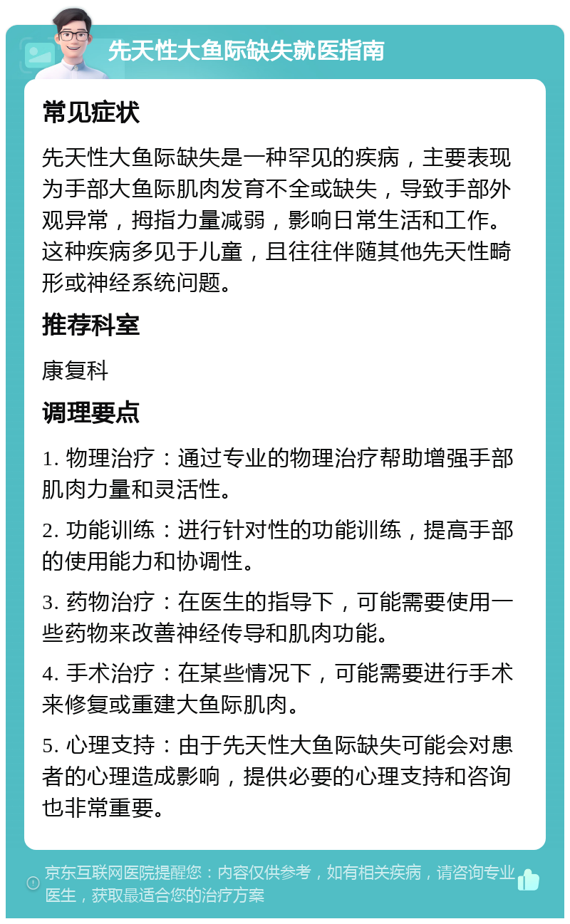 先天性大鱼际缺失就医指南 常见症状 先天性大鱼际缺失是一种罕见的疾病，主要表现为手部大鱼际肌肉发育不全或缺失，导致手部外观异常，拇指力量减弱，影响日常生活和工作。这种疾病多见于儿童，且往往伴随其他先天性畸形或神经系统问题。 推荐科室 康复科 调理要点 1. 物理治疗：通过专业的物理治疗帮助增强手部肌肉力量和灵活性。 2. 功能训练：进行针对性的功能训练，提高手部的使用能力和协调性。 3. 药物治疗：在医生的指导下，可能需要使用一些药物来改善神经传导和肌肉功能。 4. 手术治疗：在某些情况下，可能需要进行手术来修复或重建大鱼际肌肉。 5. 心理支持：由于先天性大鱼际缺失可能会对患者的心理造成影响，提供必要的心理支持和咨询也非常重要。