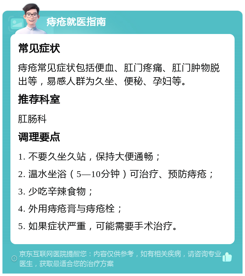 痔疮就医指南 常见症状 痔疮常见症状包括便血、肛门疼痛、肛门肿物脱出等，易感人群为久坐、便秘、孕妇等。 推荐科室 肛肠科 调理要点 1. 不要久坐久站，保持大便通畅； 2. 温水坐浴（5—10分钟）可治疗、预防痔疮； 3. 少吃辛辣食物； 4. 外用痔疮膏与痔疮栓； 5. 如果症状严重，可能需要手术治疗。