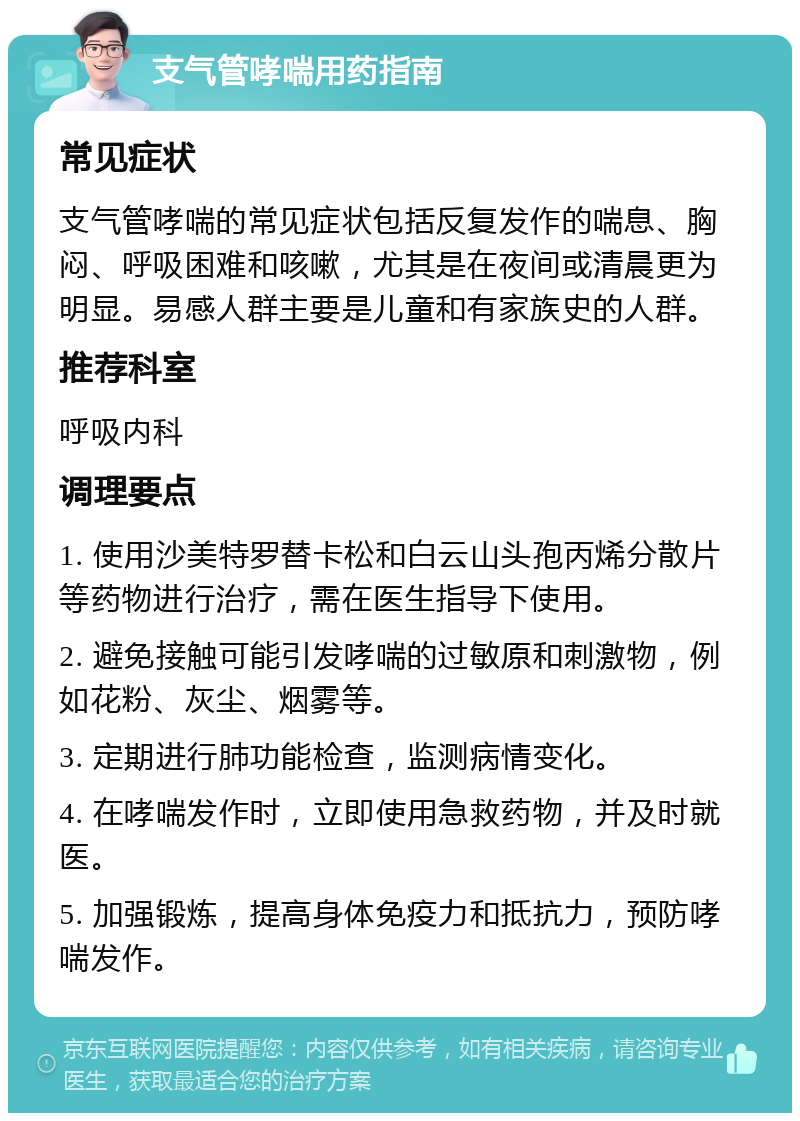 支气管哮喘用药指南 常见症状 支气管哮喘的常见症状包括反复发作的喘息、胸闷、呼吸困难和咳嗽，尤其是在夜间或清晨更为明显。易感人群主要是儿童和有家族史的人群。 推荐科室 呼吸内科 调理要点 1. 使用沙美特罗替卡松和白云山头孢丙烯分散片等药物进行治疗，需在医生指导下使用。 2. 避免接触可能引发哮喘的过敏原和刺激物，例如花粉、灰尘、烟雾等。 3. 定期进行肺功能检查，监测病情变化。 4. 在哮喘发作时，立即使用急救药物，并及时就医。 5. 加强锻炼，提高身体免疫力和抵抗力，预防哮喘发作。