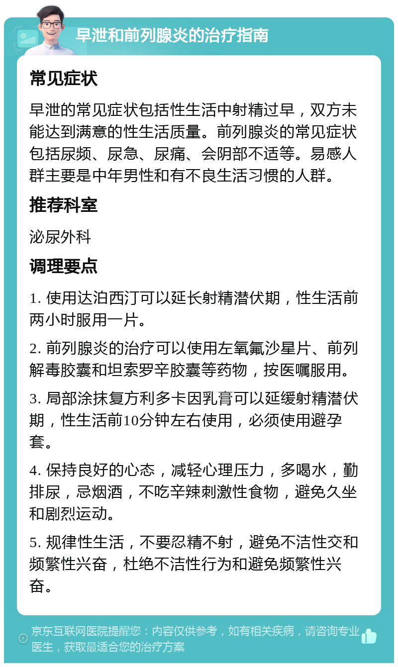 早泄和前列腺炎的治疗指南 常见症状 早泄的常见症状包括性生活中射精过早，双方未能达到满意的性生活质量。前列腺炎的常见症状包括尿频、尿急、尿痛、会阴部不适等。易感人群主要是中年男性和有不良生活习惯的人群。 推荐科室 泌尿外科 调理要点 1. 使用达泊西汀可以延长射精潜伏期，性生活前两小时服用一片。 2. 前列腺炎的治疗可以使用左氧氟沙星片、前列解毒胶囊和坦索罗辛胶囊等药物，按医嘱服用。 3. 局部涂抹复方利多卡因乳膏可以延缓射精潜伏期，性生活前10分钟左右使用，必须使用避孕套。 4. 保持良好的心态，减轻心理压力，多喝水，勤排尿，忌烟酒，不吃辛辣刺激性食物，避免久坐和剧烈运动。 5. 规律性生活，不要忍精不射，避免不洁性交和频繁性兴奋，杜绝不洁性行为和避免频繁性兴奋。