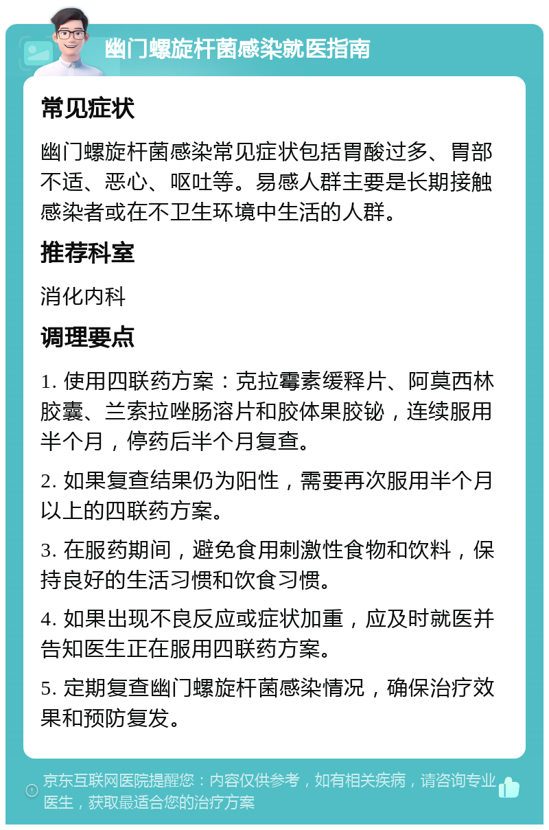 幽门螺旋杆菌感染就医指南 常见症状 幽门螺旋杆菌感染常见症状包括胃酸过多、胃部不适、恶心、呕吐等。易感人群主要是长期接触感染者或在不卫生环境中生活的人群。 推荐科室 消化内科 调理要点 1. 使用四联药方案：克拉霉素缓释片、阿莫西林胶囊、兰索拉唑肠溶片和胶体果胶铋，连续服用半个月，停药后半个月复查。 2. 如果复查结果仍为阳性，需要再次服用半个月以上的四联药方案。 3. 在服药期间，避免食用刺激性食物和饮料，保持良好的生活习惯和饮食习惯。 4. 如果出现不良反应或症状加重，应及时就医并告知医生正在服用四联药方案。 5. 定期复查幽门螺旋杆菌感染情况，确保治疗效果和预防复发。