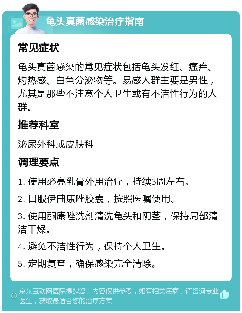 龟头真菌感染治疗指南 常见症状 龟头真菌感染的常见症状包括龟头发红、瘙痒、灼热感、白色分泌物等。易感人群主要是男性，尤其是那些不注意个人卫生或有不洁性行为的人群。 推荐科室 泌尿外科或皮肤科 调理要点 1. 使用必亮乳膏外用治疗，持续3周左右。 2. 口服伊曲康唑胶囊，按照医嘱使用。 3. 使用酮康唑洗剂清洗龟头和阴茎，保持局部清洁干燥。 4. 避免不洁性行为，保持个人卫生。 5. 定期复查，确保感染完全清除。