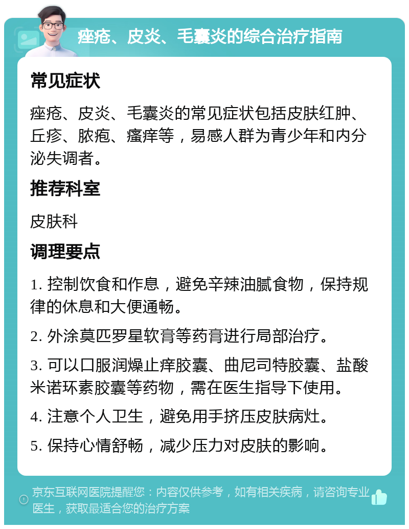 痤疮、皮炎、毛囊炎的综合治疗指南 常见症状 痤疮、皮炎、毛囊炎的常见症状包括皮肤红肿、丘疹、脓疱、瘙痒等，易感人群为青少年和内分泌失调者。 推荐科室 皮肤科 调理要点 1. 控制饮食和作息，避免辛辣油腻食物，保持规律的休息和大便通畅。 2. 外涂莫匹罗星软膏等药膏进行局部治疗。 3. 可以口服润燥止痒胶囊、曲尼司特胶囊、盐酸米诺环素胶囊等药物，需在医生指导下使用。 4. 注意个人卫生，避免用手挤压皮肤病灶。 5. 保持心情舒畅，减少压力对皮肤的影响。