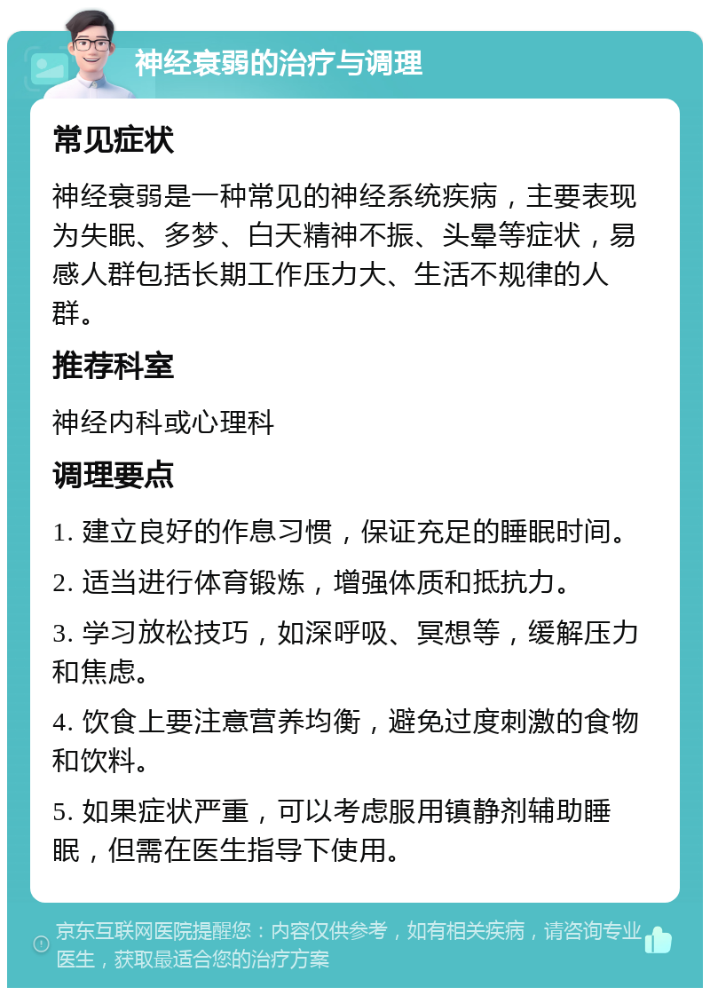 神经衰弱的治疗与调理 常见症状 神经衰弱是一种常见的神经系统疾病，主要表现为失眠、多梦、白天精神不振、头晕等症状，易感人群包括长期工作压力大、生活不规律的人群。 推荐科室 神经内科或心理科 调理要点 1. 建立良好的作息习惯，保证充足的睡眠时间。 2. 适当进行体育锻炼，增强体质和抵抗力。 3. 学习放松技巧，如深呼吸、冥想等，缓解压力和焦虑。 4. 饮食上要注意营养均衡，避免过度刺激的食物和饮料。 5. 如果症状严重，可以考虑服用镇静剂辅助睡眠，但需在医生指导下使用。