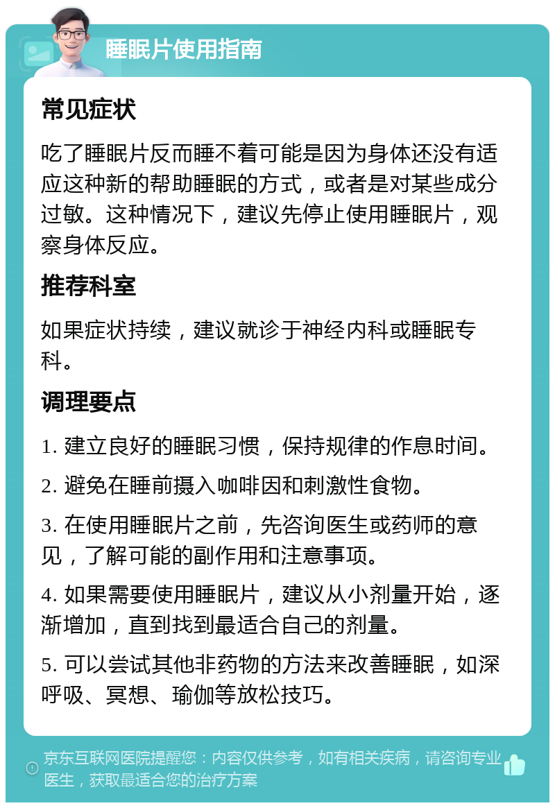 睡眠片使用指南 常见症状 吃了睡眠片反而睡不着可能是因为身体还没有适应这种新的帮助睡眠的方式，或者是对某些成分过敏。这种情况下，建议先停止使用睡眠片，观察身体反应。 推荐科室 如果症状持续，建议就诊于神经内科或睡眠专科。 调理要点 1. 建立良好的睡眠习惯，保持规律的作息时间。 2. 避免在睡前摄入咖啡因和刺激性食物。 3. 在使用睡眠片之前，先咨询医生或药师的意见，了解可能的副作用和注意事项。 4. 如果需要使用睡眠片，建议从小剂量开始，逐渐增加，直到找到最适合自己的剂量。 5. 可以尝试其他非药物的方法来改善睡眠，如深呼吸、冥想、瑜伽等放松技巧。