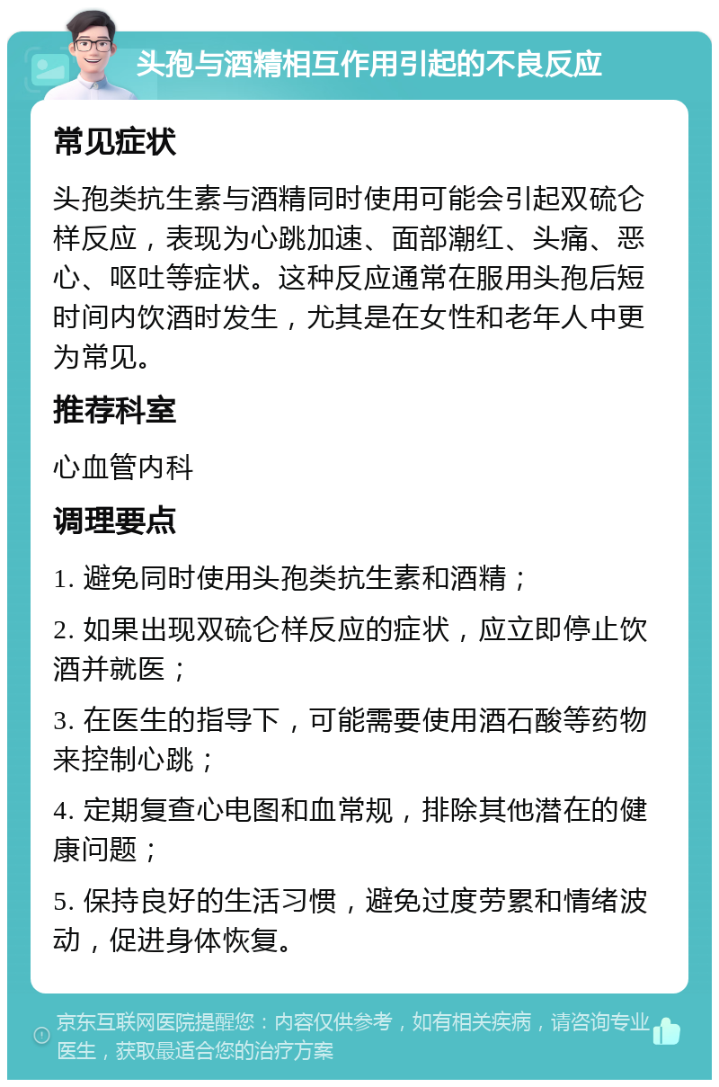 头孢与酒精相互作用引起的不良反应 常见症状 头孢类抗生素与酒精同时使用可能会引起双硫仑样反应，表现为心跳加速、面部潮红、头痛、恶心、呕吐等症状。这种反应通常在服用头孢后短时间内饮酒时发生，尤其是在女性和老年人中更为常见。 推荐科室 心血管内科 调理要点 1. 避免同时使用头孢类抗生素和酒精； 2. 如果出现双硫仑样反应的症状，应立即停止饮酒并就医； 3. 在医生的指导下，可能需要使用酒石酸等药物来控制心跳； 4. 定期复查心电图和血常规，排除其他潜在的健康问题； 5. 保持良好的生活习惯，避免过度劳累和情绪波动，促进身体恢复。