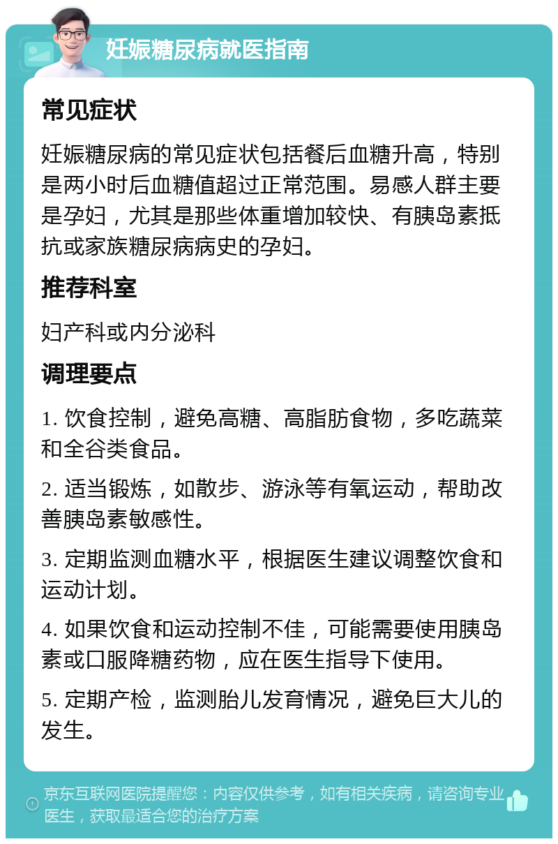 妊娠糖尿病就医指南 常见症状 妊娠糖尿病的常见症状包括餐后血糖升高，特别是两小时后血糖值超过正常范围。易感人群主要是孕妇，尤其是那些体重增加较快、有胰岛素抵抗或家族糖尿病病史的孕妇。 推荐科室 妇产科或内分泌科 调理要点 1. 饮食控制，避免高糖、高脂肪食物，多吃蔬菜和全谷类食品。 2. 适当锻炼，如散步、游泳等有氧运动，帮助改善胰岛素敏感性。 3. 定期监测血糖水平，根据医生建议调整饮食和运动计划。 4. 如果饮食和运动控制不佳，可能需要使用胰岛素或口服降糖药物，应在医生指导下使用。 5. 定期产检，监测胎儿发育情况，避免巨大儿的发生。