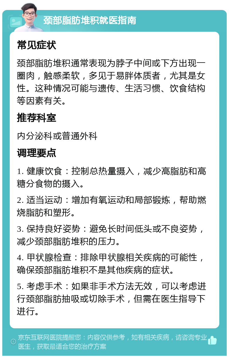 颈部脂肪堆积就医指南 常见症状 颈部脂肪堆积通常表现为脖子中间或下方出现一圈肉，触感柔软，多见于易胖体质者，尤其是女性。这种情况可能与遗传、生活习惯、饮食结构等因素有关。 推荐科室 内分泌科或普通外科 调理要点 1. 健康饮食：控制总热量摄入，减少高脂肪和高糖分食物的摄入。 2. 适当运动：增加有氧运动和局部锻炼，帮助燃烧脂肪和塑形。 3. 保持良好姿势：避免长时间低头或不良姿势，减少颈部脂肪堆积的压力。 4. 甲状腺检查：排除甲状腺相关疾病的可能性，确保颈部脂肪堆积不是其他疾病的症状。 5. 考虑手术：如果非手术方法无效，可以考虑进行颈部脂肪抽吸或切除手术，但需在医生指导下进行。