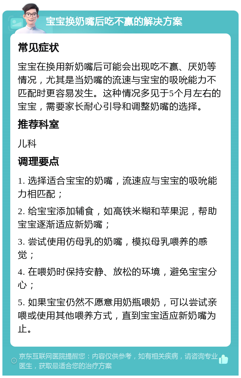 宝宝换奶嘴后吃不赢的解决方案 常见症状 宝宝在换用新奶嘴后可能会出现吃不赢、厌奶等情况，尤其是当奶嘴的流速与宝宝的吸吮能力不匹配时更容易发生。这种情况多见于5个月左右的宝宝，需要家长耐心引导和调整奶嘴的选择。 推荐科室 儿科 调理要点 1. 选择适合宝宝的奶嘴，流速应与宝宝的吸吮能力相匹配； 2. 给宝宝添加辅食，如高铁米糊和苹果泥，帮助宝宝逐渐适应新奶嘴； 3. 尝试使用仿母乳的奶嘴，模拟母乳喂养的感觉； 4. 在喂奶时保持安静、放松的环境，避免宝宝分心； 5. 如果宝宝仍然不愿意用奶瓶喂奶，可以尝试亲喂或使用其他喂养方式，直到宝宝适应新奶嘴为止。