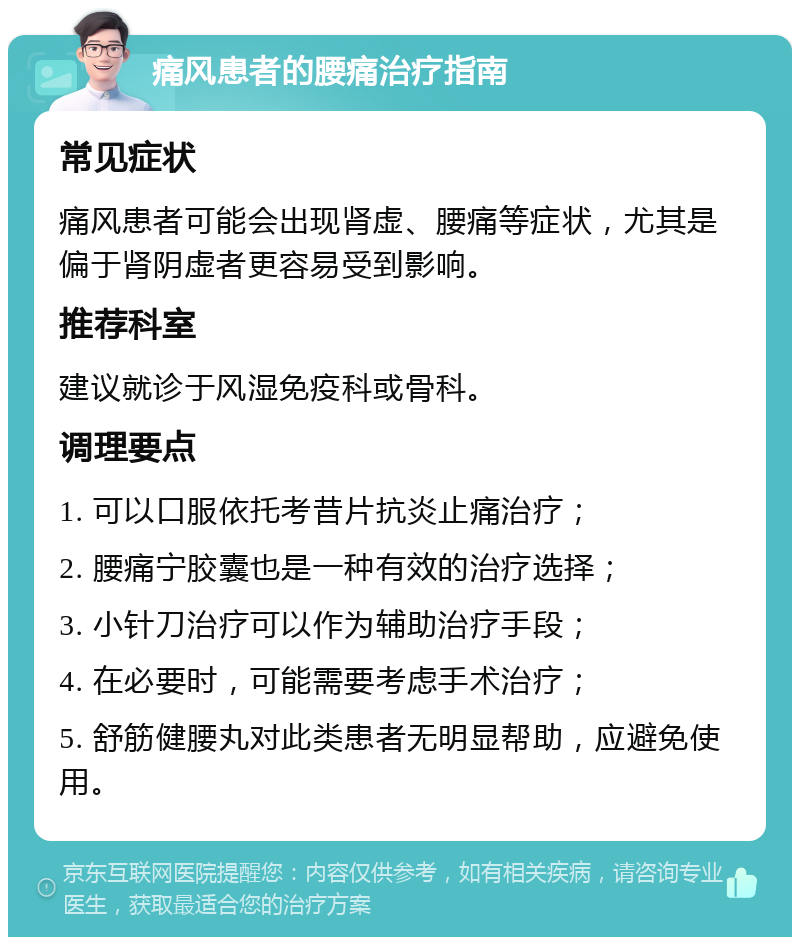 痛风患者的腰痛治疗指南 常见症状 痛风患者可能会出现肾虚、腰痛等症状，尤其是偏于肾阴虚者更容易受到影响。 推荐科室 建议就诊于风湿免疫科或骨科。 调理要点 1. 可以口服依托考昔片抗炎止痛治疗； 2. 腰痛宁胶囊也是一种有效的治疗选择； 3. 小针刀治疗可以作为辅助治疗手段； 4. 在必要时，可能需要考虑手术治疗； 5. 舒筋健腰丸对此类患者无明显帮助，应避免使用。