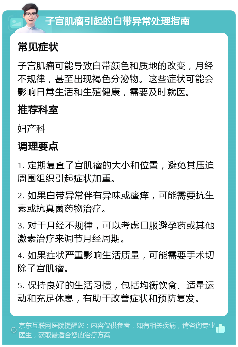 子宫肌瘤引起的白带异常处理指南 常见症状 子宫肌瘤可能导致白带颜色和质地的改变，月经不规律，甚至出现褐色分泌物。这些症状可能会影响日常生活和生殖健康，需要及时就医。 推荐科室 妇产科 调理要点 1. 定期复查子宫肌瘤的大小和位置，避免其压迫周围组织引起症状加重。 2. 如果白带异常伴有异味或瘙痒，可能需要抗生素或抗真菌药物治疗。 3. 对于月经不规律，可以考虑口服避孕药或其他激素治疗来调节月经周期。 4. 如果症状严重影响生活质量，可能需要手术切除子宫肌瘤。 5. 保持良好的生活习惯，包括均衡饮食、适量运动和充足休息，有助于改善症状和预防复发。