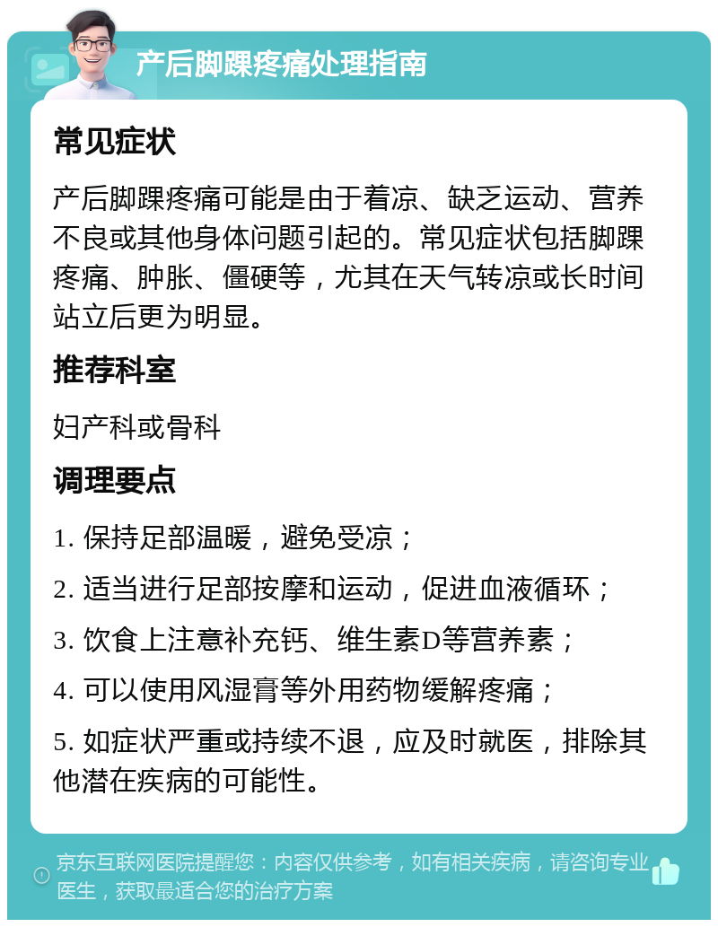 产后脚踝疼痛处理指南 常见症状 产后脚踝疼痛可能是由于着凉、缺乏运动、营养不良或其他身体问题引起的。常见症状包括脚踝疼痛、肿胀、僵硬等，尤其在天气转凉或长时间站立后更为明显。 推荐科室 妇产科或骨科 调理要点 1. 保持足部温暖，避免受凉； 2. 适当进行足部按摩和运动，促进血液循环； 3. 饮食上注意补充钙、维生素D等营养素； 4. 可以使用风湿膏等外用药物缓解疼痛； 5. 如症状严重或持续不退，应及时就医，排除其他潜在疾病的可能性。