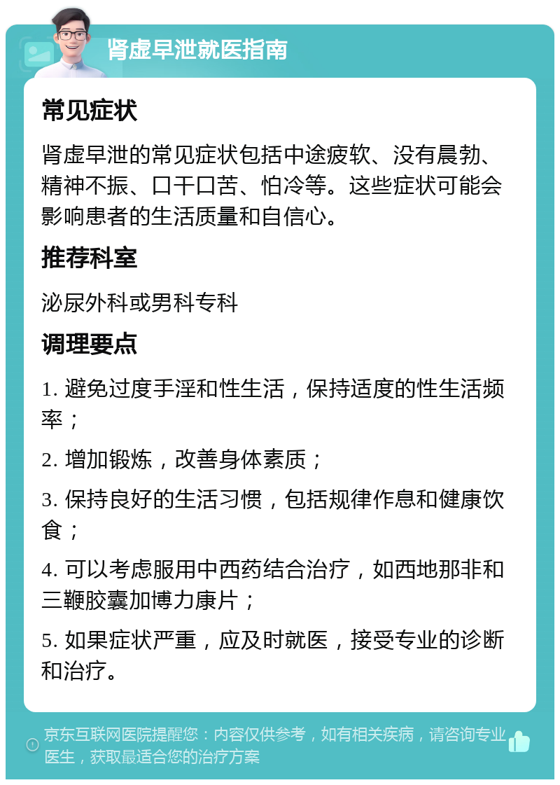 肾虚早泄就医指南 常见症状 肾虚早泄的常见症状包括中途疲软、没有晨勃、精神不振、口干口苦、怕冷等。这些症状可能会影响患者的生活质量和自信心。 推荐科室 泌尿外科或男科专科 调理要点 1. 避免过度手淫和性生活，保持适度的性生活频率； 2. 增加锻炼，改善身体素质； 3. 保持良好的生活习惯，包括规律作息和健康饮食； 4. 可以考虑服用中西药结合治疗，如西地那非和三鞭胶囊加博力康片； 5. 如果症状严重，应及时就医，接受专业的诊断和治疗。