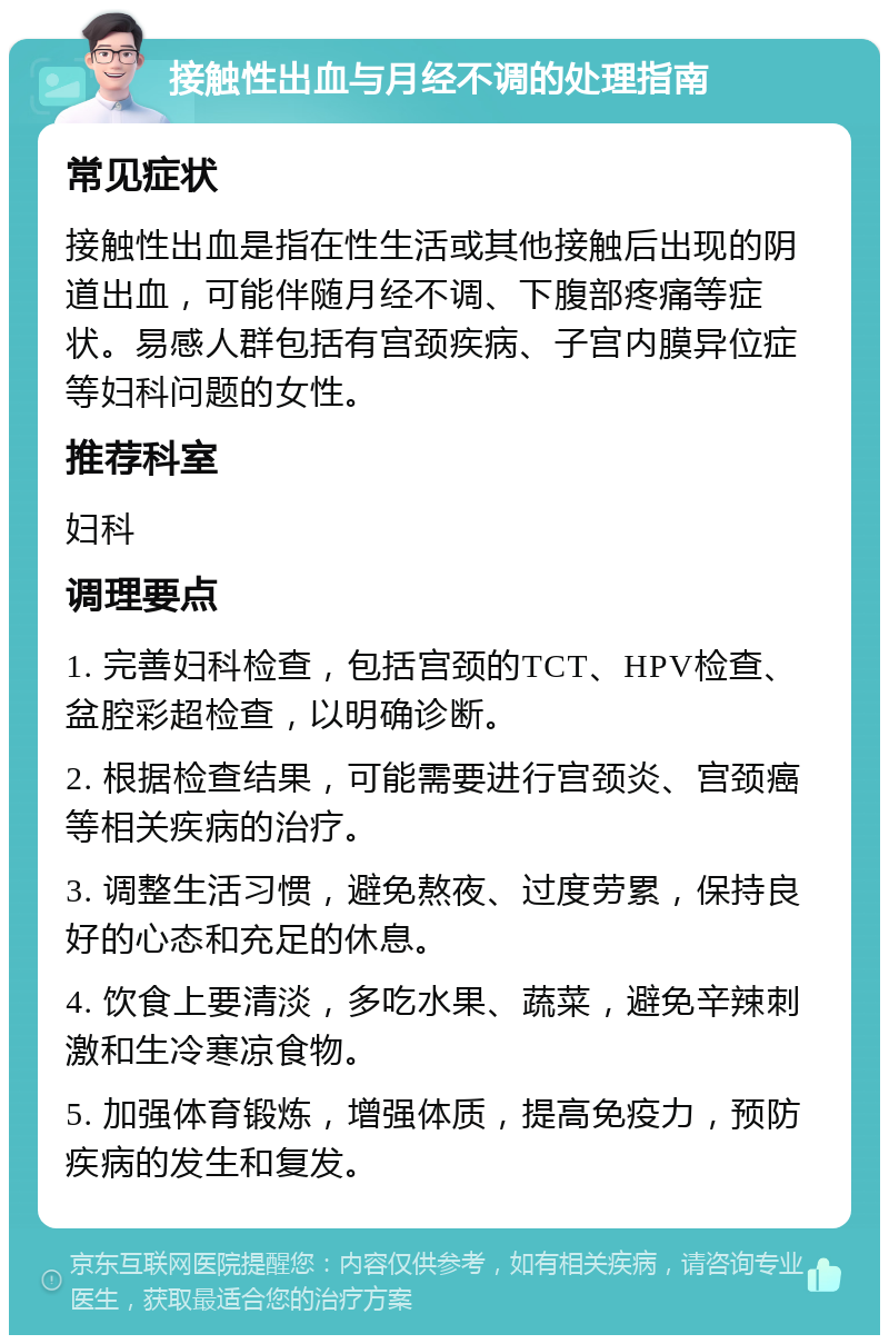 接触性出血与月经不调的处理指南 常见症状 接触性出血是指在性生活或其他接触后出现的阴道出血，可能伴随月经不调、下腹部疼痛等症状。易感人群包括有宫颈疾病、子宫内膜异位症等妇科问题的女性。 推荐科室 妇科 调理要点 1. 完善妇科检查，包括宫颈的TCT、HPV检查、盆腔彩超检查，以明确诊断。 2. 根据检查结果，可能需要进行宫颈炎、宫颈癌等相关疾病的治疗。 3. 调整生活习惯，避免熬夜、过度劳累，保持良好的心态和充足的休息。 4. 饮食上要清淡，多吃水果、蔬菜，避免辛辣刺激和生冷寒凉食物。 5. 加强体育锻炼，增强体质，提高免疫力，预防疾病的发生和复发。