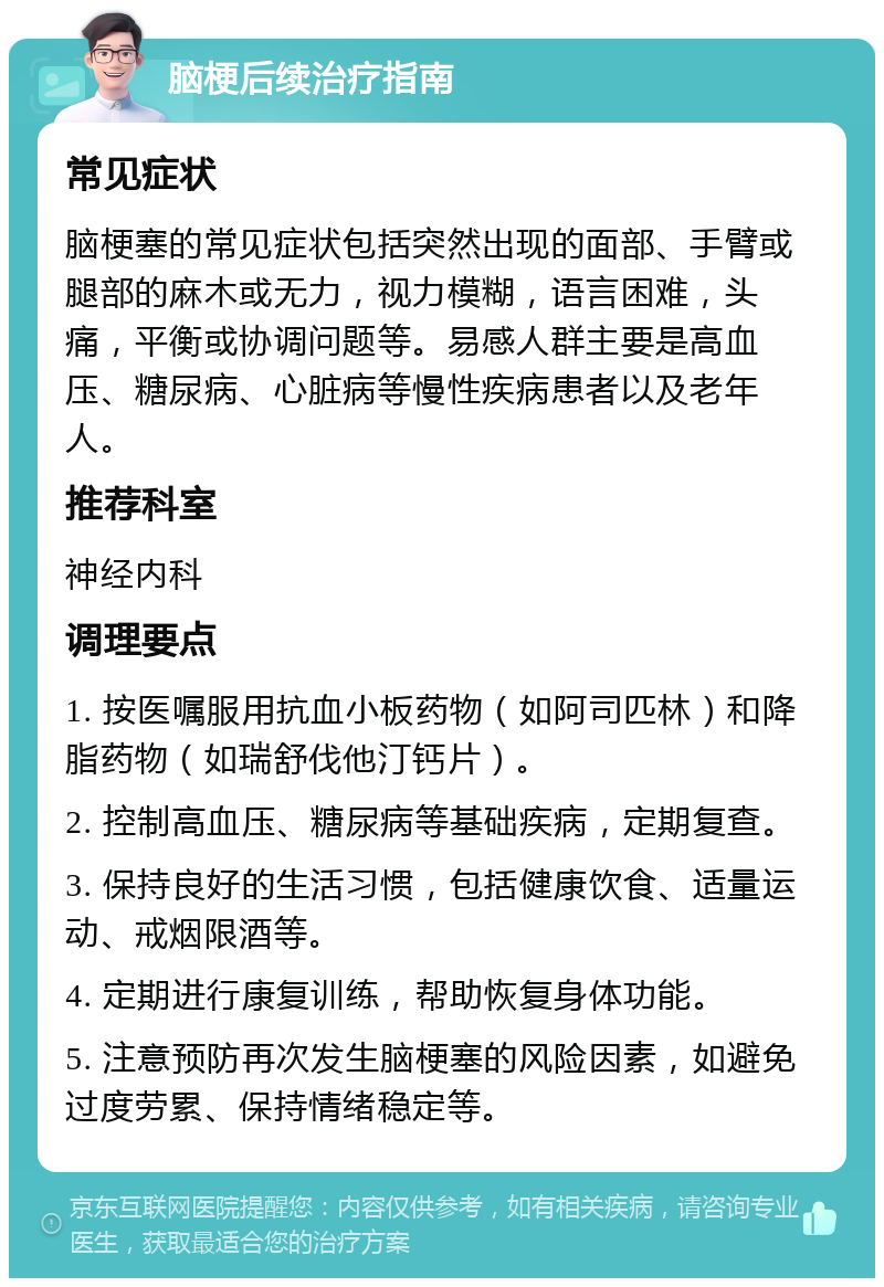 脑梗后续治疗指南 常见症状 脑梗塞的常见症状包括突然出现的面部、手臂或腿部的麻木或无力，视力模糊，语言困难，头痛，平衡或协调问题等。易感人群主要是高血压、糖尿病、心脏病等慢性疾病患者以及老年人。 推荐科室 神经内科 调理要点 1. 按医嘱服用抗血小板药物（如阿司匹林）和降脂药物（如瑞舒伐他汀钙片）。 2. 控制高血压、糖尿病等基础疾病，定期复查。 3. 保持良好的生活习惯，包括健康饮食、适量运动、戒烟限酒等。 4. 定期进行康复训练，帮助恢复身体功能。 5. 注意预防再次发生脑梗塞的风险因素，如避免过度劳累、保持情绪稳定等。