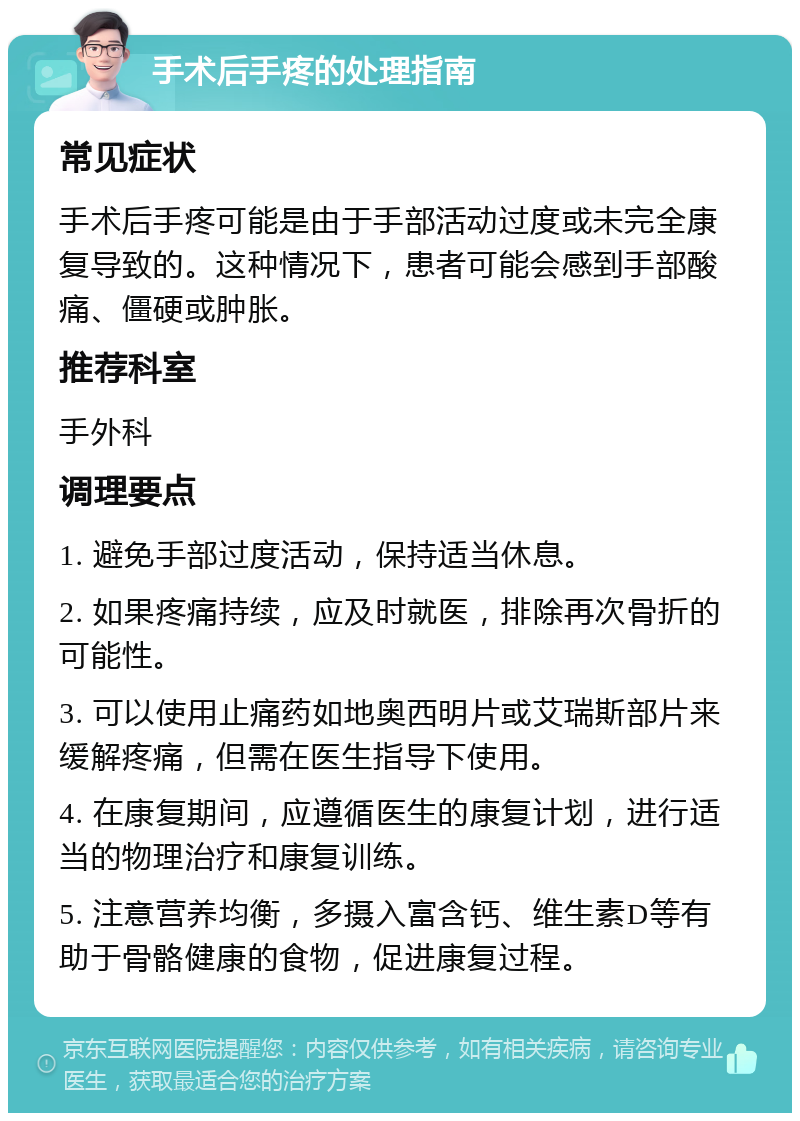 手术后手疼的处理指南 常见症状 手术后手疼可能是由于手部活动过度或未完全康复导致的。这种情况下，患者可能会感到手部酸痛、僵硬或肿胀。 推荐科室 手外科 调理要点 1. 避免手部过度活动，保持适当休息。 2. 如果疼痛持续，应及时就医，排除再次骨折的可能性。 3. 可以使用止痛药如地奥西明片或艾瑞斯部片来缓解疼痛，但需在医生指导下使用。 4. 在康复期间，应遵循医生的康复计划，进行适当的物理治疗和康复训练。 5. 注意营养均衡，多摄入富含钙、维生素D等有助于骨骼健康的食物，促进康复过程。