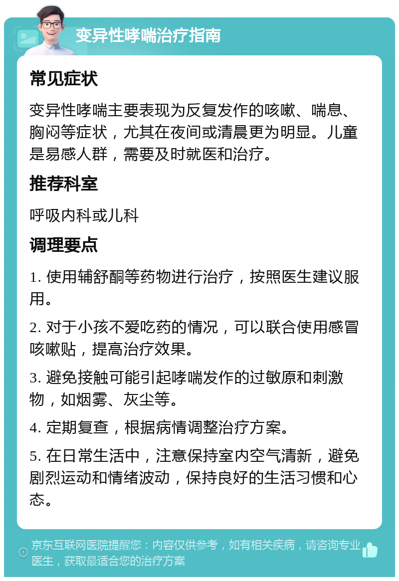 变异性哮喘治疗指南 常见症状 变异性哮喘主要表现为反复发作的咳嗽、喘息、胸闷等症状，尤其在夜间或清晨更为明显。儿童是易感人群，需要及时就医和治疗。 推荐科室 呼吸内科或儿科 调理要点 1. 使用辅舒酮等药物进行治疗，按照医生建议服用。 2. 对于小孩不爱吃药的情况，可以联合使用感冒咳嗽贴，提高治疗效果。 3. 避免接触可能引起哮喘发作的过敏原和刺激物，如烟雾、灰尘等。 4. 定期复查，根据病情调整治疗方案。 5. 在日常生活中，注意保持室内空气清新，避免剧烈运动和情绪波动，保持良好的生活习惯和心态。