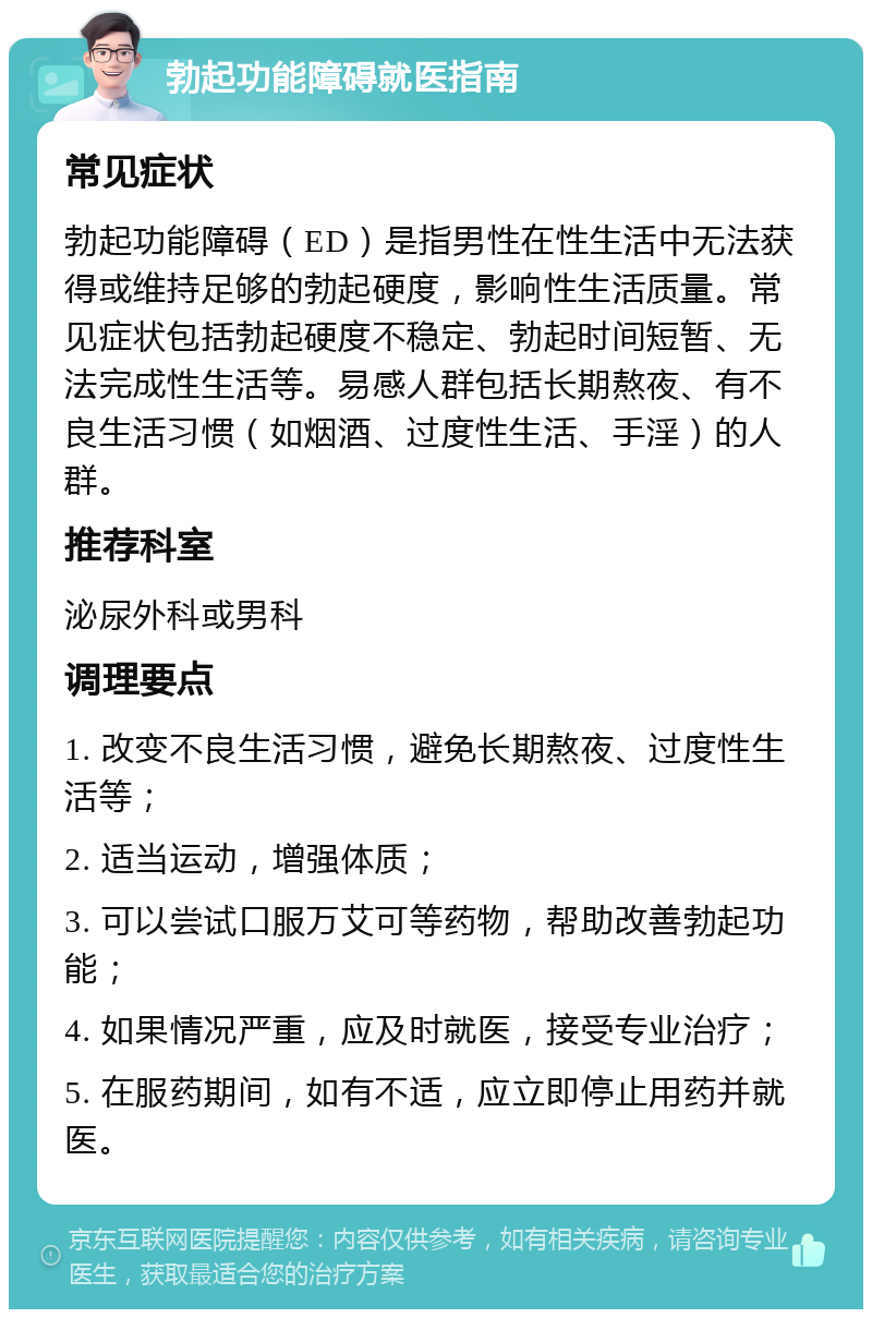 勃起功能障碍就医指南 常见症状 勃起功能障碍（ED）是指男性在性生活中无法获得或维持足够的勃起硬度，影响性生活质量。常见症状包括勃起硬度不稳定、勃起时间短暂、无法完成性生活等。易感人群包括长期熬夜、有不良生活习惯（如烟酒、过度性生活、手淫）的人群。 推荐科室 泌尿外科或男科 调理要点 1. 改变不良生活习惯，避免长期熬夜、过度性生活等； 2. 适当运动，增强体质； 3. 可以尝试口服万艾可等药物，帮助改善勃起功能； 4. 如果情况严重，应及时就医，接受专业治疗； 5. 在服药期间，如有不适，应立即停止用药并就医。