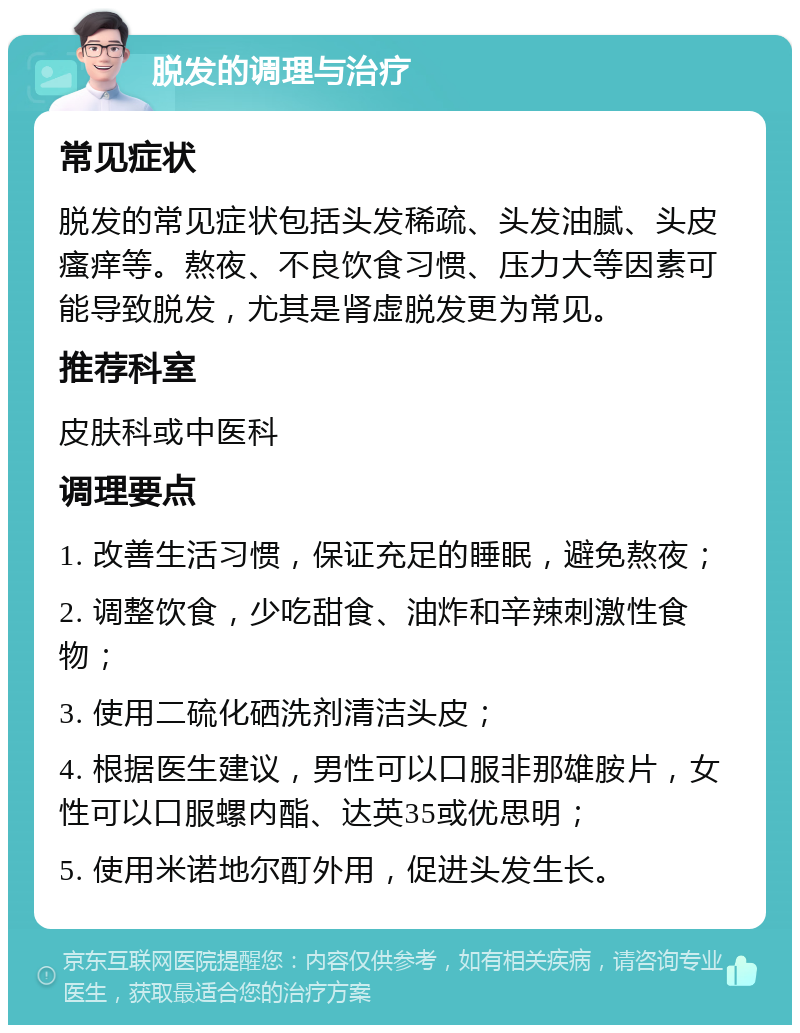 脱发的调理与治疗 常见症状 脱发的常见症状包括头发稀疏、头发油腻、头皮瘙痒等。熬夜、不良饮食习惯、压力大等因素可能导致脱发，尤其是肾虚脱发更为常见。 推荐科室 皮肤科或中医科 调理要点 1. 改善生活习惯，保证充足的睡眠，避免熬夜； 2. 调整饮食，少吃甜食、油炸和辛辣刺激性食物； 3. 使用二硫化硒洗剂清洁头皮； 4. 根据医生建议，男性可以口服非那雄胺片，女性可以口服螺内酯、达英35或优思明； 5. 使用米诺地尔酊外用，促进头发生长。