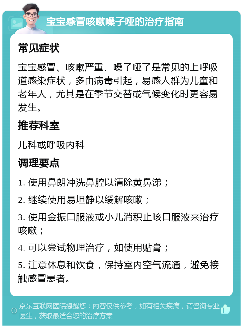 宝宝感冒咳嗽嗓子哑的治疗指南 常见症状 宝宝感冒、咳嗽严重、嗓子哑了是常见的上呼吸道感染症状，多由病毒引起，易感人群为儿童和老年人，尤其是在季节交替或气候变化时更容易发生。 推荐科室 儿科或呼吸内科 调理要点 1. 使用鼻朗冲洗鼻腔以清除黄鼻涕； 2. 继续使用易坦静以缓解咳嗽； 3. 使用金振口服液或小儿消积止咳口服液来治疗咳嗽； 4. 可以尝试物理治疗，如使用贴膏； 5. 注意休息和饮食，保持室内空气流通，避免接触感冒患者。