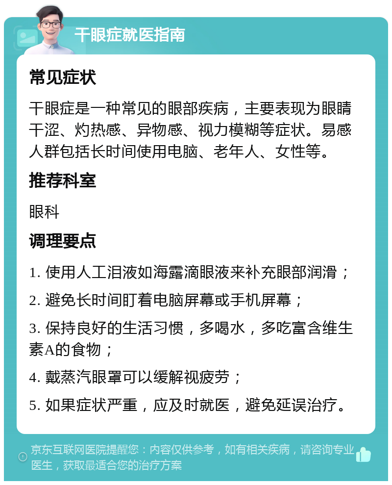 干眼症就医指南 常见症状 干眼症是一种常见的眼部疾病，主要表现为眼睛干涩、灼热感、异物感、视力模糊等症状。易感人群包括长时间使用电脑、老年人、女性等。 推荐科室 眼科 调理要点 1. 使用人工泪液如海露滴眼液来补充眼部润滑； 2. 避免长时间盯着电脑屏幕或手机屏幕； 3. 保持良好的生活习惯，多喝水，多吃富含维生素A的食物； 4. 戴蒸汽眼罩可以缓解视疲劳； 5. 如果症状严重，应及时就医，避免延误治疗。