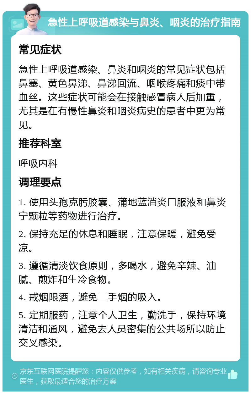 急性上呼吸道感染与鼻炎、咽炎的治疗指南 常见症状 急性上呼吸道感染、鼻炎和咽炎的常见症状包括鼻塞、黄色鼻涕、鼻涕回流、咽喉疼痛和痰中带血丝。这些症状可能会在接触感冒病人后加重，尤其是在有慢性鼻炎和咽炎病史的患者中更为常见。 推荐科室 呼吸内科 调理要点 1. 使用头孢克肟胶囊、蒲地蓝消炎口服液和鼻炎宁颗粒等药物进行治疗。 2. 保持充足的休息和睡眠，注意保暖，避免受凉。 3. 遵循清淡饮食原则，多喝水，避免辛辣、油腻、煎炸和生冷食物。 4. 戒烟限酒，避免二手烟的吸入。 5. 定期服药，注意个人卫生，勤洗手，保持环境清洁和通风，避免去人员密集的公共场所以防止交叉感染。