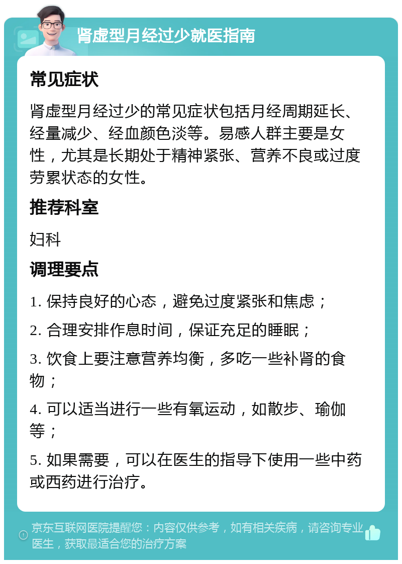 肾虚型月经过少就医指南 常见症状 肾虚型月经过少的常见症状包括月经周期延长、经量减少、经血颜色淡等。易感人群主要是女性，尤其是长期处于精神紧张、营养不良或过度劳累状态的女性。 推荐科室 妇科 调理要点 1. 保持良好的心态，避免过度紧张和焦虑； 2. 合理安排作息时间，保证充足的睡眠； 3. 饮食上要注意营养均衡，多吃一些补肾的食物； 4. 可以适当进行一些有氧运动，如散步、瑜伽等； 5. 如果需要，可以在医生的指导下使用一些中药或西药进行治疗。