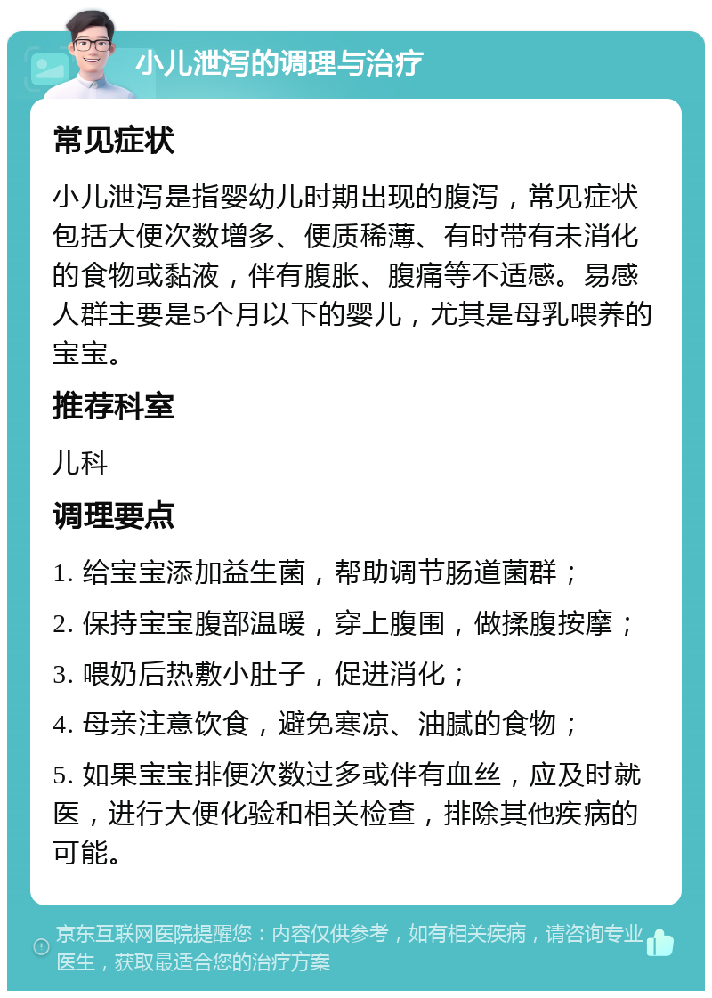 小儿泄泻的调理与治疗 常见症状 小儿泄泻是指婴幼儿时期出现的腹泻，常见症状包括大便次数增多、便质稀薄、有时带有未消化的食物或黏液，伴有腹胀、腹痛等不适感。易感人群主要是5个月以下的婴儿，尤其是母乳喂养的宝宝。 推荐科室 儿科 调理要点 1. 给宝宝添加益生菌，帮助调节肠道菌群； 2. 保持宝宝腹部温暖，穿上腹围，做揉腹按摩； 3. 喂奶后热敷小肚子，促进消化； 4. 母亲注意饮食，避免寒凉、油腻的食物； 5. 如果宝宝排便次数过多或伴有血丝，应及时就医，进行大便化验和相关检查，排除其他疾病的可能。