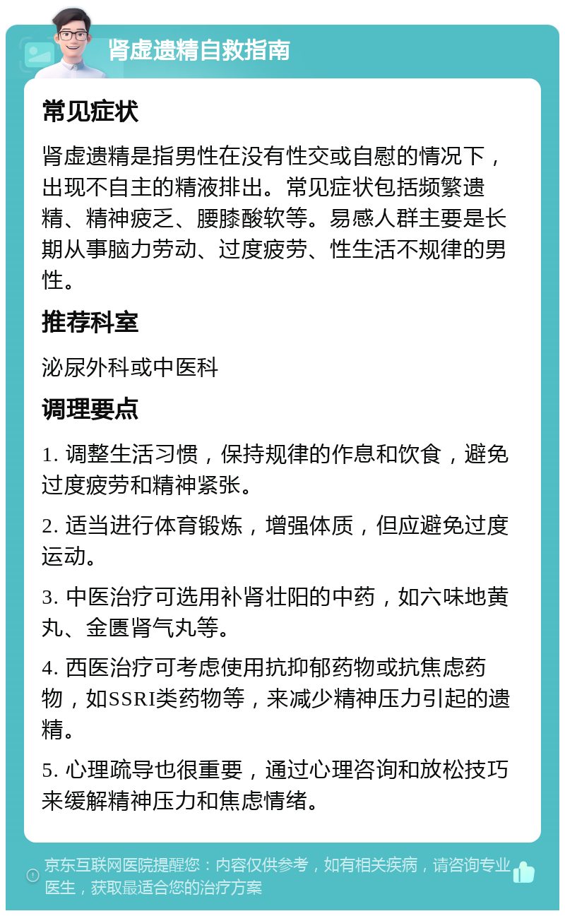 肾虚遗精自救指南 常见症状 肾虚遗精是指男性在没有性交或自慰的情况下，出现不自主的精液排出。常见症状包括频繁遗精、精神疲乏、腰膝酸软等。易感人群主要是长期从事脑力劳动、过度疲劳、性生活不规律的男性。 推荐科室 泌尿外科或中医科 调理要点 1. 调整生活习惯，保持规律的作息和饮食，避免过度疲劳和精神紧张。 2. 适当进行体育锻炼，增强体质，但应避免过度运动。 3. 中医治疗可选用补肾壮阳的中药，如六味地黄丸、金匮肾气丸等。 4. 西医治疗可考虑使用抗抑郁药物或抗焦虑药物，如SSRI类药物等，来减少精神压力引起的遗精。 5. 心理疏导也很重要，通过心理咨询和放松技巧来缓解精神压力和焦虑情绪。