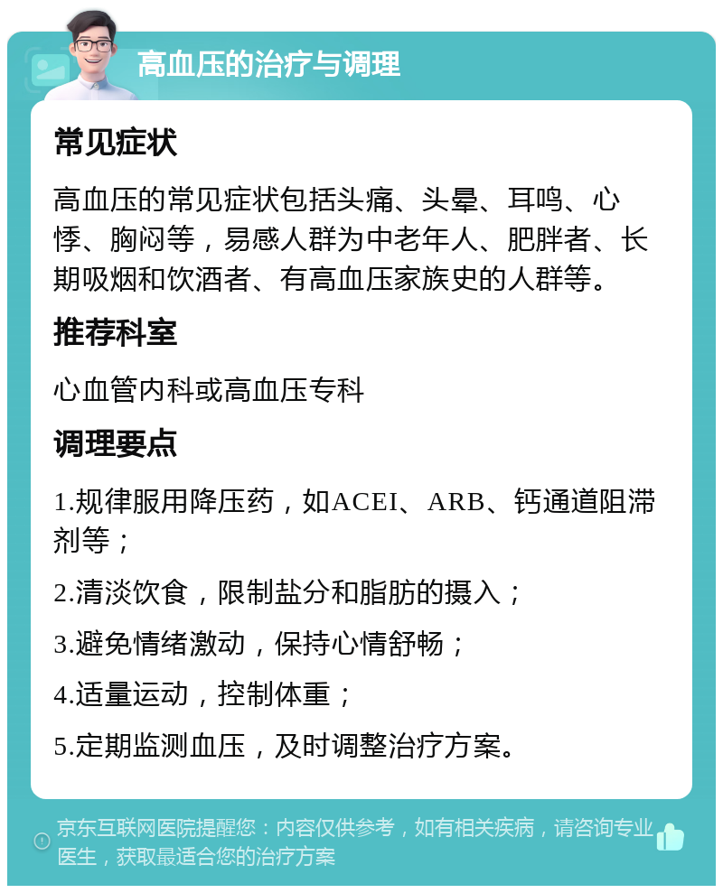 高血压的治疗与调理 常见症状 高血压的常见症状包括头痛、头晕、耳鸣、心悸、胸闷等，易感人群为中老年人、肥胖者、长期吸烟和饮酒者、有高血压家族史的人群等。 推荐科室 心血管内科或高血压专科 调理要点 1.规律服用降压药，如ACEI、ARB、钙通道阻滞剂等； 2.清淡饮食，限制盐分和脂肪的摄入； 3.避免情绪激动，保持心情舒畅； 4.适量运动，控制体重； 5.定期监测血压，及时调整治疗方案。