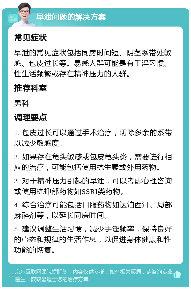 早泄问题的解决方案 常见症状 早泄的常见症状包括同房时间短、阴茎系带处敏感、包皮过长等。易感人群可能是有手淫习惯、性生活频繁或存在精神压力的人群。 推荐科室 男科 调理要点 1. 包皮过长可以通过手术治疗，切除多余的系带以减少敏感度。 2. 如果存在龟头敏感或包皮龟头炎，需要进行相应的治疗，可能包括使用抗生素或外用药物。 3. 对于精神压力引起的早泄，可以考虑心理咨询或使用抗抑郁药物如SSRI类药物。 4. 综合治疗可能包括口服药物如达泊西汀、局部麻醉剂等，以延长同房时间。 5. 建议调整生活习惯，减少手淫频率，保持良好的心态和规律的生活作息，以促进身体健康和性功能的恢复。