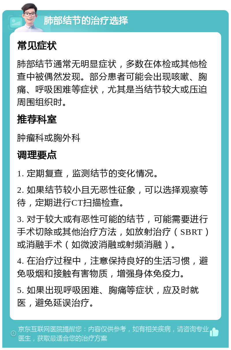 肺部结节的治疗选择 常见症状 肺部结节通常无明显症状，多数在体检或其他检查中被偶然发现。部分患者可能会出现咳嗽、胸痛、呼吸困难等症状，尤其是当结节较大或压迫周围组织时。 推荐科室 肿瘤科或胸外科 调理要点 1. 定期复查，监测结节的变化情况。 2. 如果结节较小且无恶性征象，可以选择观察等待，定期进行CT扫描检查。 3. 对于较大或有恶性可能的结节，可能需要进行手术切除或其他治疗方法，如放射治疗（SBRT）或消融手术（如微波消融或射频消融）。 4. 在治疗过程中，注意保持良好的生活习惯，避免吸烟和接触有害物质，增强身体免疫力。 5. 如果出现呼吸困难、胸痛等症状，应及时就医，避免延误治疗。