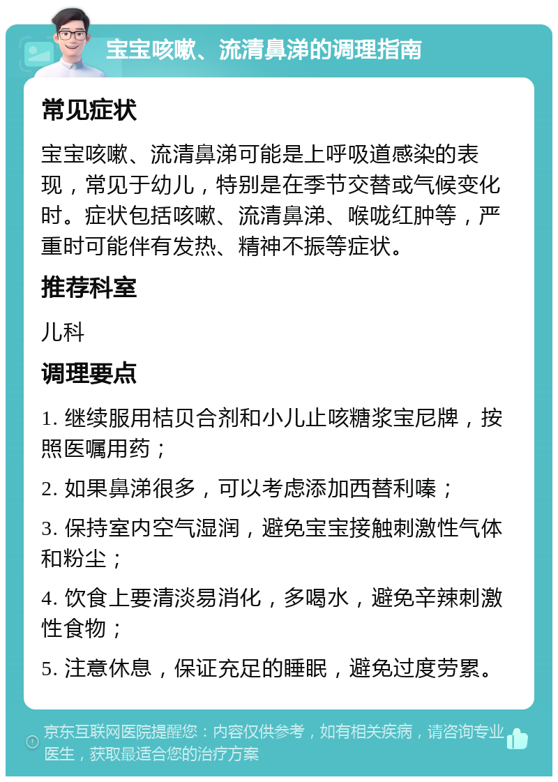 宝宝咳嗽、流清鼻涕的调理指南 常见症状 宝宝咳嗽、流清鼻涕可能是上呼吸道感染的表现，常见于幼儿，特别是在季节交替或气候变化时。症状包括咳嗽、流清鼻涕、喉咙红肿等，严重时可能伴有发热、精神不振等症状。 推荐科室 儿科 调理要点 1. 继续服用桔贝合剂和小儿止咳糖浆宝尼牌，按照医嘱用药； 2. 如果鼻涕很多，可以考虑添加西替利嗪； 3. 保持室内空气湿润，避免宝宝接触刺激性气体和粉尘； 4. 饮食上要清淡易消化，多喝水，避免辛辣刺激性食物； 5. 注意休息，保证充足的睡眠，避免过度劳累。