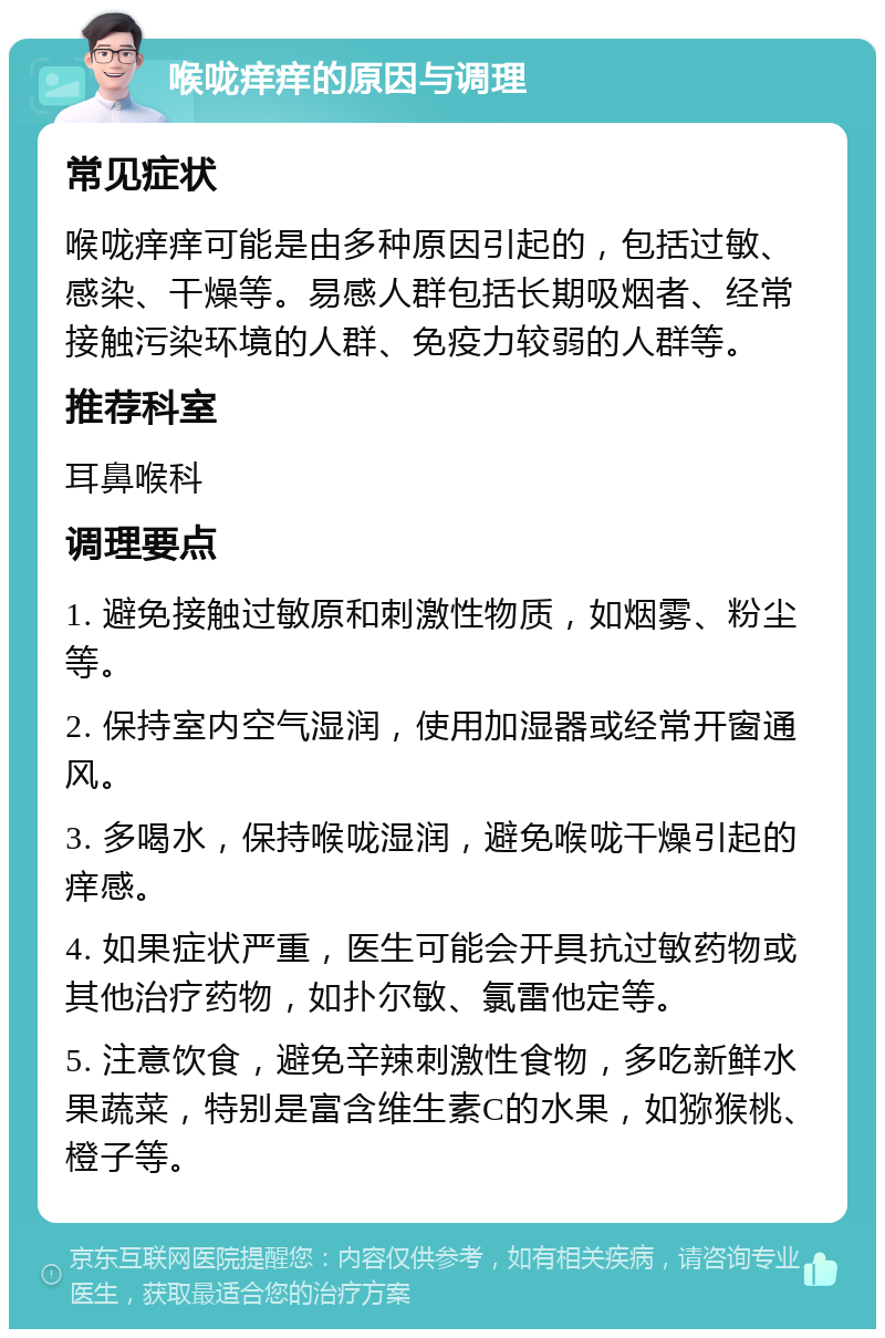 喉咙痒痒的原因与调理 常见症状 喉咙痒痒可能是由多种原因引起的，包括过敏、感染、干燥等。易感人群包括长期吸烟者、经常接触污染环境的人群、免疫力较弱的人群等。 推荐科室 耳鼻喉科 调理要点 1. 避免接触过敏原和刺激性物质，如烟雾、粉尘等。 2. 保持室内空气湿润，使用加湿器或经常开窗通风。 3. 多喝水，保持喉咙湿润，避免喉咙干燥引起的痒感。 4. 如果症状严重，医生可能会开具抗过敏药物或其他治疗药物，如扑尔敏、氯雷他定等。 5. 注意饮食，避免辛辣刺激性食物，多吃新鲜水果蔬菜，特别是富含维生素C的水果，如猕猴桃、橙子等。