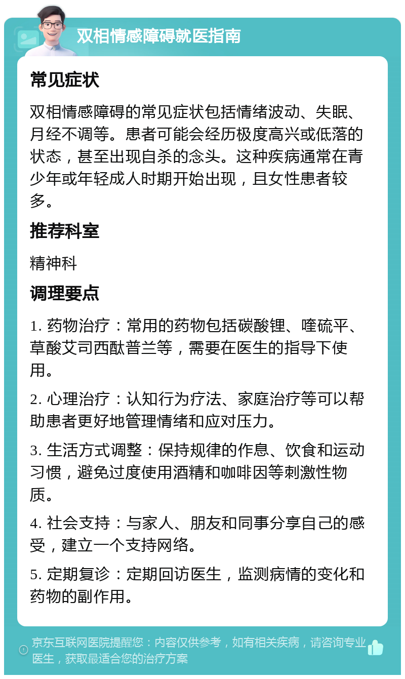 双相情感障碍就医指南 常见症状 双相情感障碍的常见症状包括情绪波动、失眠、月经不调等。患者可能会经历极度高兴或低落的状态，甚至出现自杀的念头。这种疾病通常在青少年或年轻成人时期开始出现，且女性患者较多。 推荐科室 精神科 调理要点 1. 药物治疗：常用的药物包括碳酸锂、喹硫平、草酸艾司西酞普兰等，需要在医生的指导下使用。 2. 心理治疗：认知行为疗法、家庭治疗等可以帮助患者更好地管理情绪和应对压力。 3. 生活方式调整：保持规律的作息、饮食和运动习惯，避免过度使用酒精和咖啡因等刺激性物质。 4. 社会支持：与家人、朋友和同事分享自己的感受，建立一个支持网络。 5. 定期复诊：定期回访医生，监测病情的变化和药物的副作用。