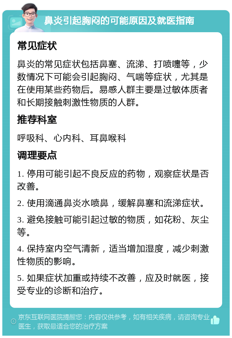 鼻炎引起胸闷的可能原因及就医指南 常见症状 鼻炎的常见症状包括鼻塞、流涕、打喷嚏等，少数情况下可能会引起胸闷、气喘等症状，尤其是在使用某些药物后。易感人群主要是过敏体质者和长期接触刺激性物质的人群。 推荐科室 呼吸科、心内科、耳鼻喉科 调理要点 1. 停用可能引起不良反应的药物，观察症状是否改善。 2. 使用滴通鼻炎水喷鼻，缓解鼻塞和流涕症状。 3. 避免接触可能引起过敏的物质，如花粉、灰尘等。 4. 保持室内空气清新，适当增加湿度，减少刺激性物质的影响。 5. 如果症状加重或持续不改善，应及时就医，接受专业的诊断和治疗。