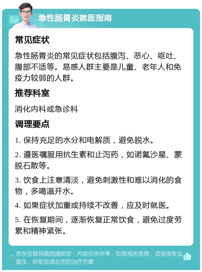 急性肠胃炎就医指南 常见症状 急性肠胃炎的常见症状包括腹泻、恶心、呕吐、腹部不适等。易感人群主要是儿童、老年人和免疫力较弱的人群。 推荐科室 消化内科或急诊科 调理要点 1. 保持充足的水分和电解质，避免脱水。 2. 遵医嘱服用抗生素和止泻药，如诺氟沙星、蒙脱石散等。 3. 饮食上注意清淡，避免刺激性和难以消化的食物，多喝温开水。 4. 如果症状加重或持续不改善，应及时就医。 5. 在恢复期间，逐渐恢复正常饮食，避免过度劳累和精神紧张。