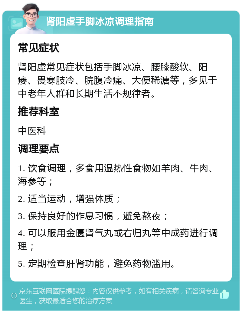 肾阳虚手脚冰凉调理指南 常见症状 肾阳虚常见症状包括手脚冰凉、腰膝酸软、阳痿、畏寒肢冷、脘腹冷痛、大便稀溏等，多见于中老年人群和长期生活不规律者。 推荐科室 中医科 调理要点 1. 饮食调理，多食用温热性食物如羊肉、牛肉、海参等； 2. 适当运动，增强体质； 3. 保持良好的作息习惯，避免熬夜； 4. 可以服用金匮肾气丸或右归丸等中成药进行调理； 5. 定期检查肝肾功能，避免药物滥用。