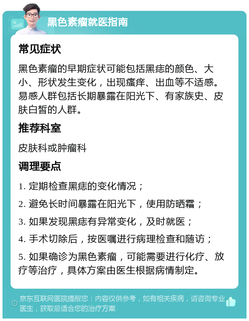 黑色素瘤就医指南 常见症状 黑色素瘤的早期症状可能包括黑痣的颜色、大小、形状发生变化，出现瘙痒、出血等不适感。易感人群包括长期暴露在阳光下、有家族史、皮肤白皙的人群。 推荐科室 皮肤科或肿瘤科 调理要点 1. 定期检查黑痣的变化情况； 2. 避免长时间暴露在阳光下，使用防晒霜； 3. 如果发现黑痣有异常变化，及时就医； 4. 手术切除后，按医嘱进行病理检查和随访； 5. 如果确诊为黑色素瘤，可能需要进行化疗、放疗等治疗，具体方案由医生根据病情制定。