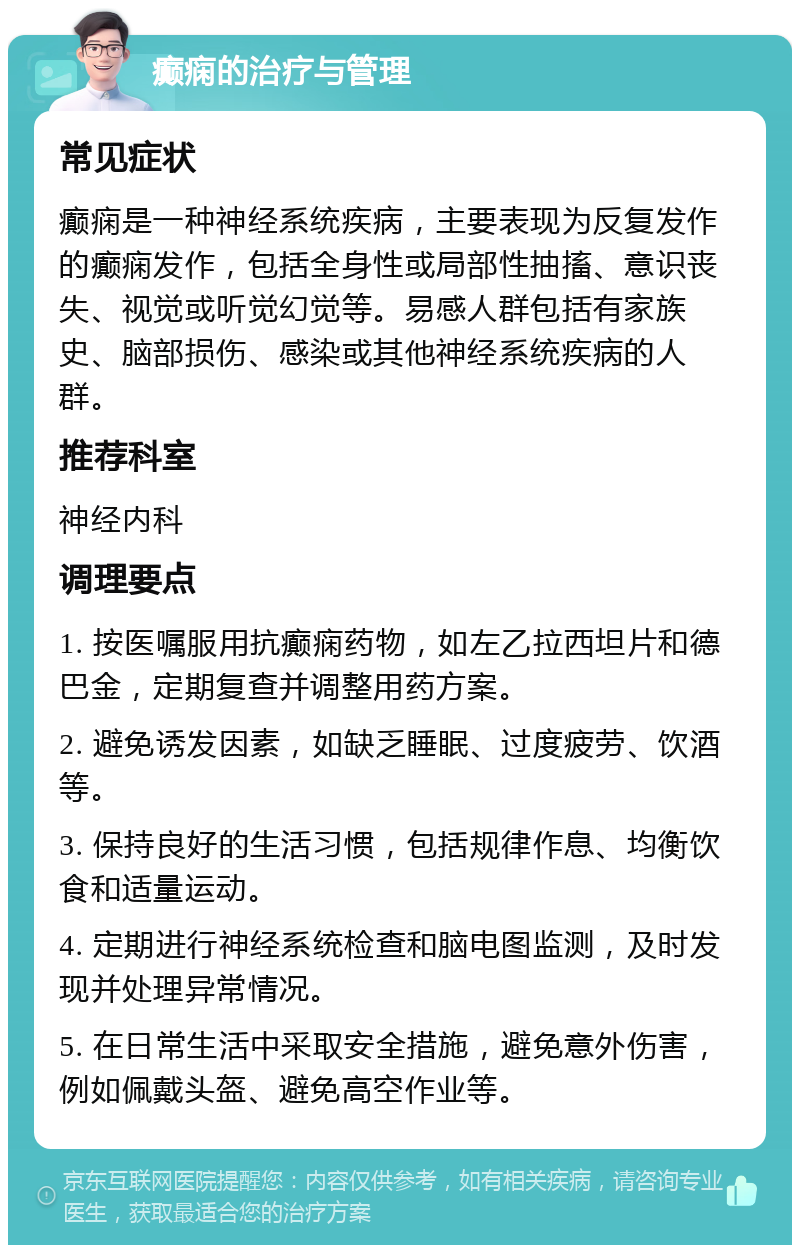 癫痫的治疗与管理 常见症状 癫痫是一种神经系统疾病，主要表现为反复发作的癫痫发作，包括全身性或局部性抽搐、意识丧失、视觉或听觉幻觉等。易感人群包括有家族史、脑部损伤、感染或其他神经系统疾病的人群。 推荐科室 神经内科 调理要点 1. 按医嘱服用抗癫痫药物，如左乙拉西坦片和德巴金，定期复查并调整用药方案。 2. 避免诱发因素，如缺乏睡眠、过度疲劳、饮酒等。 3. 保持良好的生活习惯，包括规律作息、均衡饮食和适量运动。 4. 定期进行神经系统检查和脑电图监测，及时发现并处理异常情况。 5. 在日常生活中采取安全措施，避免意外伤害，例如佩戴头盔、避免高空作业等。