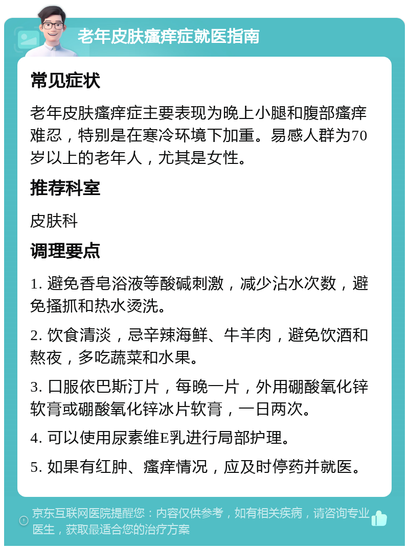 老年皮肤瘙痒症就医指南 常见症状 老年皮肤瘙痒症主要表现为晚上小腿和腹部瘙痒难忍，特别是在寒冷环境下加重。易感人群为70岁以上的老年人，尤其是女性。 推荐科室 皮肤科 调理要点 1. 避免香皂浴液等酸碱刺激，减少沾水次数，避免搔抓和热水烫洗。 2. 饮食清淡，忌辛辣海鲜、牛羊肉，避免饮酒和熬夜，多吃蔬菜和水果。 3. 口服依巴斯汀片，每晚一片，外用硼酸氧化锌软膏或硼酸氧化锌冰片软膏，一日两次。 4. 可以使用尿素维E乳进行局部护理。 5. 如果有红肿、瘙痒情况，应及时停药并就医。