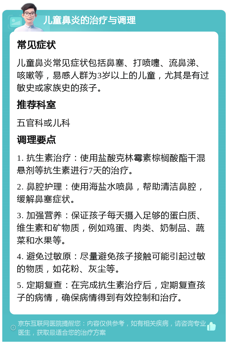 儿童鼻炎的治疗与调理 常见症状 儿童鼻炎常见症状包括鼻塞、打喷嚏、流鼻涕、咳嗽等，易感人群为3岁以上的儿童，尤其是有过敏史或家族史的孩子。 推荐科室 五官科或儿科 调理要点 1. 抗生素治疗：使用盐酸克林霉素棕榈酸酯干混悬剂等抗生素进行7天的治疗。 2. 鼻腔护理：使用海盐水喷鼻，帮助清洁鼻腔，缓解鼻塞症状。 3. 加强营养：保证孩子每天摄入足够的蛋白质、维生素和矿物质，例如鸡蛋、肉类、奶制品、蔬菜和水果等。 4. 避免过敏原：尽量避免孩子接触可能引起过敏的物质，如花粉、灰尘等。 5. 定期复查：在完成抗生素治疗后，定期复查孩子的病情，确保病情得到有效控制和治疗。