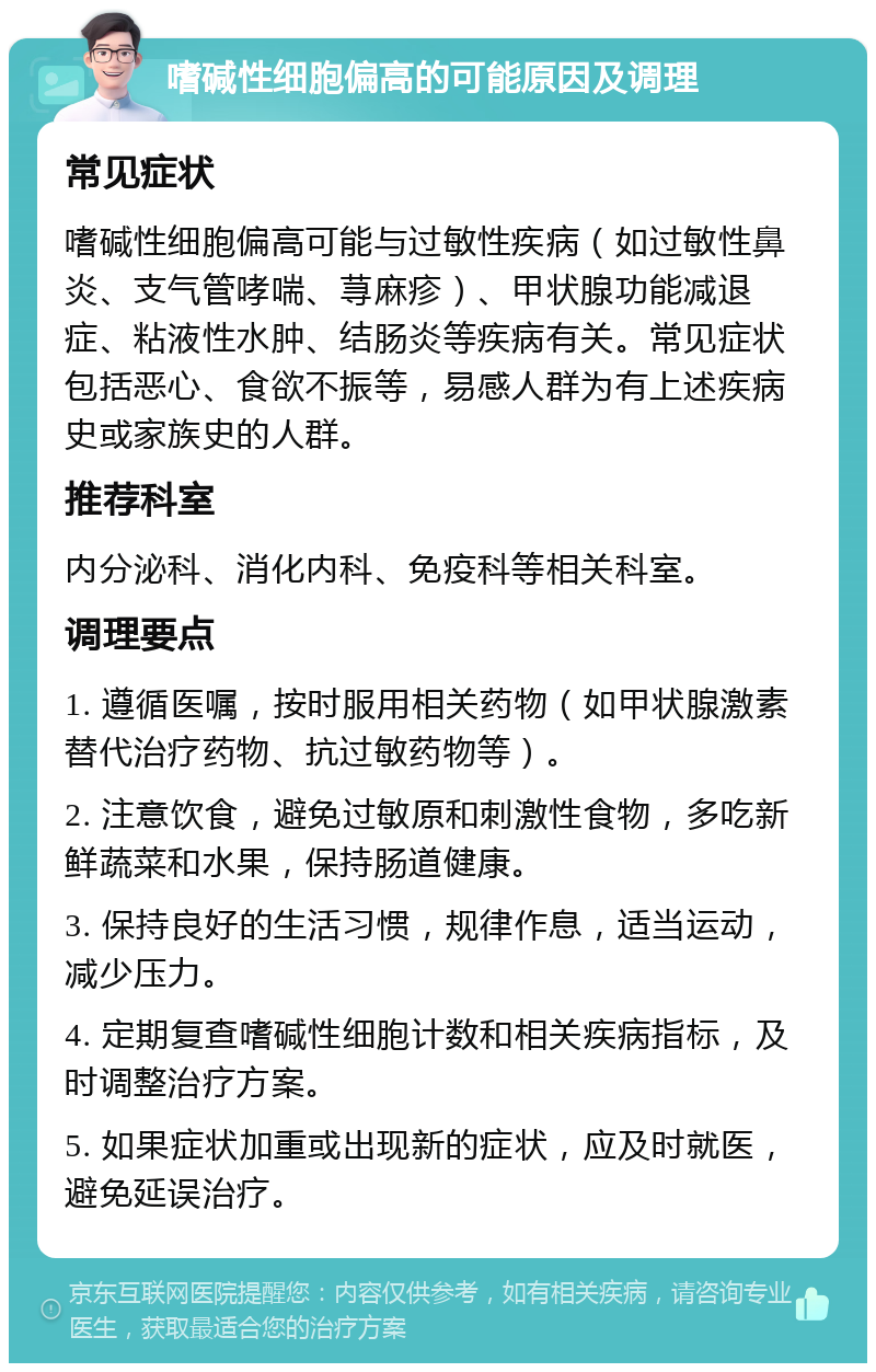 嗜碱性细胞偏高的可能原因及调理 常见症状 嗜碱性细胞偏高可能与过敏性疾病（如过敏性鼻炎、支气管哮喘、荨麻疹）、甲状腺功能减退症、粘液性水肿、结肠炎等疾病有关。常见症状包括恶心、食欲不振等，易感人群为有上述疾病史或家族史的人群。 推荐科室 内分泌科、消化内科、免疫科等相关科室。 调理要点 1. 遵循医嘱，按时服用相关药物（如甲状腺激素替代治疗药物、抗过敏药物等）。 2. 注意饮食，避免过敏原和刺激性食物，多吃新鲜蔬菜和水果，保持肠道健康。 3. 保持良好的生活习惯，规律作息，适当运动，减少压力。 4. 定期复查嗜碱性细胞计数和相关疾病指标，及时调整治疗方案。 5. 如果症状加重或出现新的症状，应及时就医，避免延误治疗。