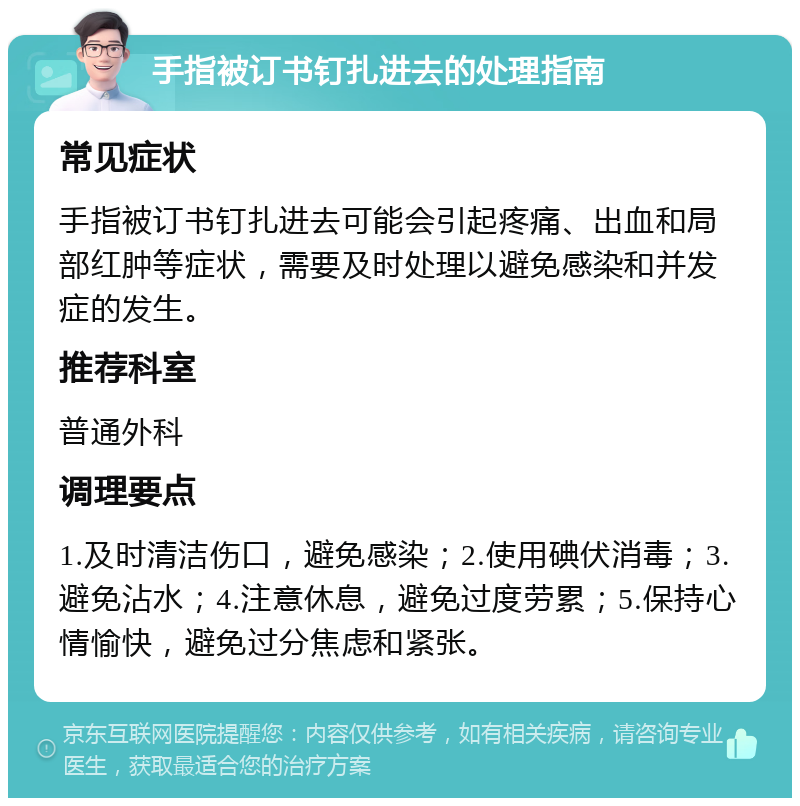 手指被订书钉扎进去的处理指南 常见症状 手指被订书钉扎进去可能会引起疼痛、出血和局部红肿等症状，需要及时处理以避免感染和并发症的发生。 推荐科室 普通外科 调理要点 1.及时清洁伤口，避免感染；2.使用碘伏消毒；3.避免沾水；4.注意休息，避免过度劳累；5.保持心情愉快，避免过分焦虑和紧张。