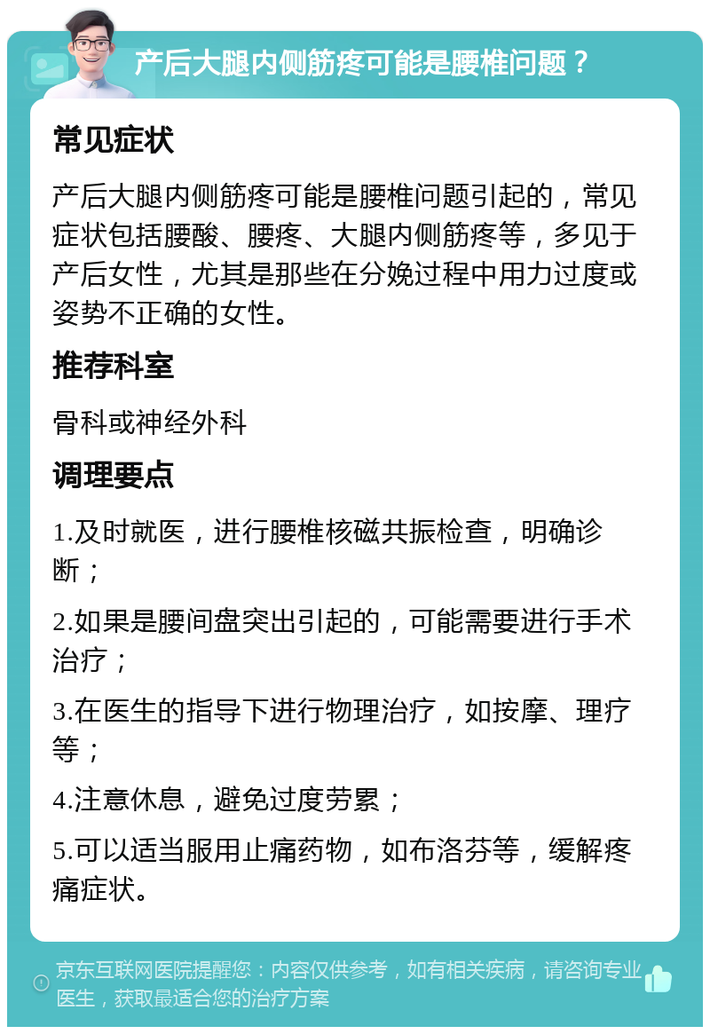 产后大腿内侧筋疼可能是腰椎问题？ 常见症状 产后大腿内侧筋疼可能是腰椎问题引起的，常见症状包括腰酸、腰疼、大腿内侧筋疼等，多见于产后女性，尤其是那些在分娩过程中用力过度或姿势不正确的女性。 推荐科室 骨科或神经外科 调理要点 1.及时就医，进行腰椎核磁共振检查，明确诊断； 2.如果是腰间盘突出引起的，可能需要进行手术治疗； 3.在医生的指导下进行物理治疗，如按摩、理疗等； 4.注意休息，避免过度劳累； 5.可以适当服用止痛药物，如布洛芬等，缓解疼痛症状。