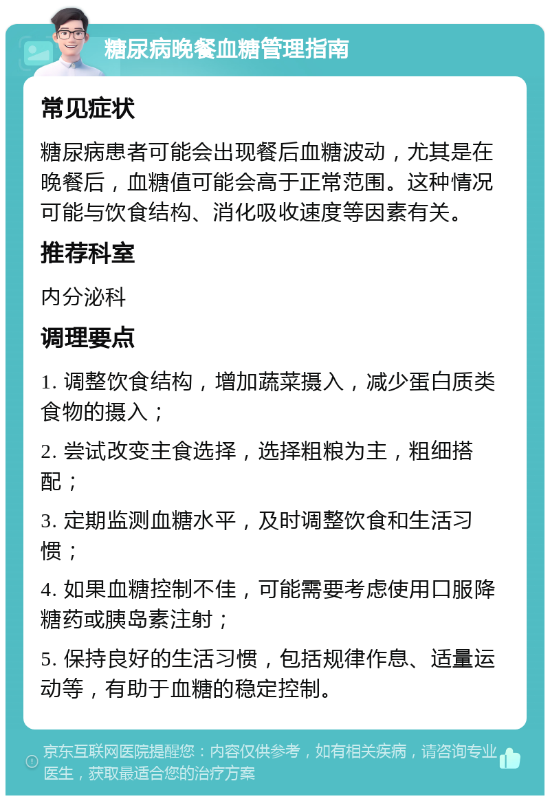 糖尿病晚餐血糖管理指南 常见症状 糖尿病患者可能会出现餐后血糖波动，尤其是在晚餐后，血糖值可能会高于正常范围。这种情况可能与饮食结构、消化吸收速度等因素有关。 推荐科室 内分泌科 调理要点 1. 调整饮食结构，增加蔬菜摄入，减少蛋白质类食物的摄入； 2. 尝试改变主食选择，选择粗粮为主，粗细搭配； 3. 定期监测血糖水平，及时调整饮食和生活习惯； 4. 如果血糖控制不佳，可能需要考虑使用口服降糖药或胰岛素注射； 5. 保持良好的生活习惯，包括规律作息、适量运动等，有助于血糖的稳定控制。