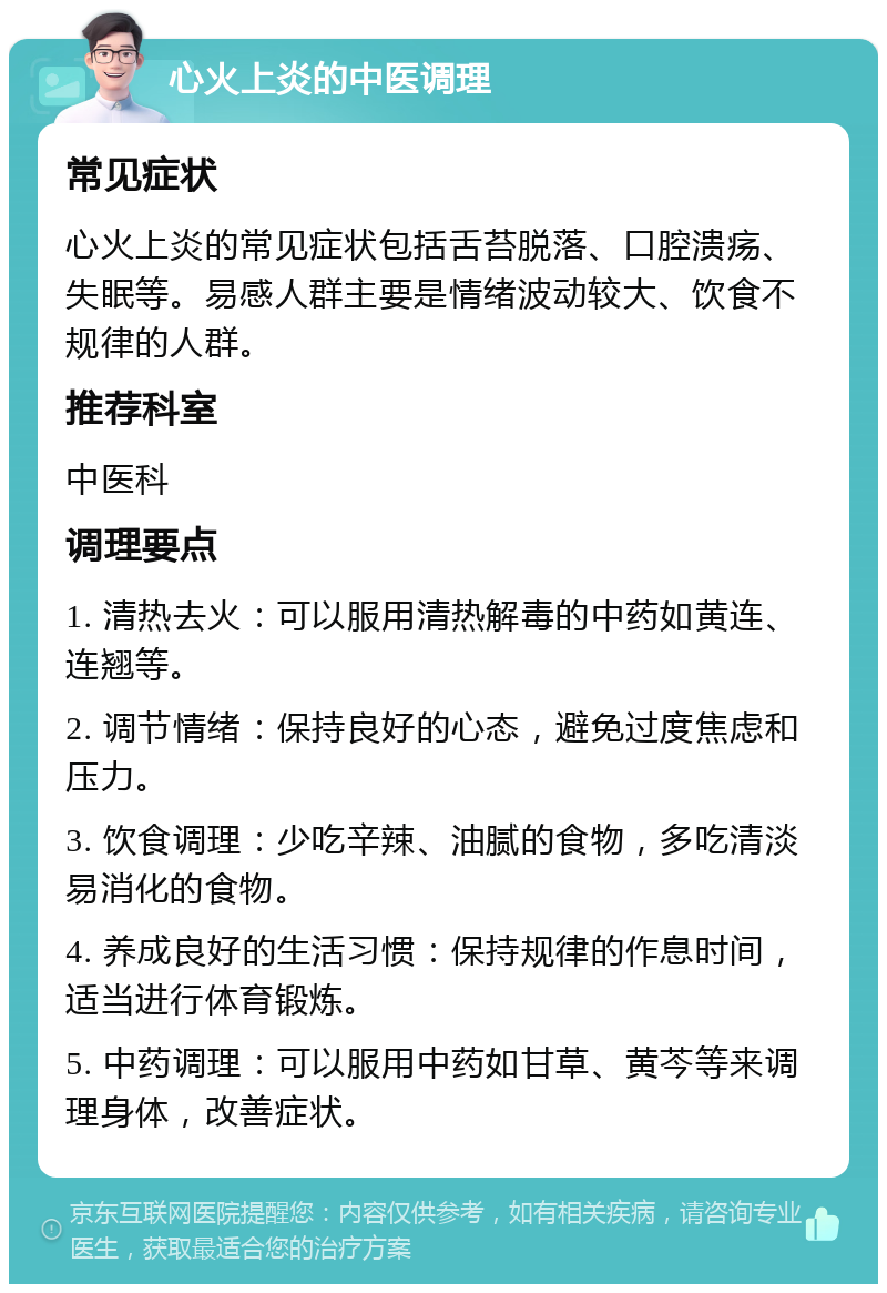 心火上炎的中医调理 常见症状 心火上炎的常见症状包括舌苔脱落、口腔溃疡、失眠等。易感人群主要是情绪波动较大、饮食不规律的人群。 推荐科室 中医科 调理要点 1. 清热去火：可以服用清热解毒的中药如黄连、连翘等。 2. 调节情绪：保持良好的心态，避免过度焦虑和压力。 3. 饮食调理：少吃辛辣、油腻的食物，多吃清淡易消化的食物。 4. 养成良好的生活习惯：保持规律的作息时间，适当进行体育锻炼。 5. 中药调理：可以服用中药如甘草、黄芩等来调理身体，改善症状。