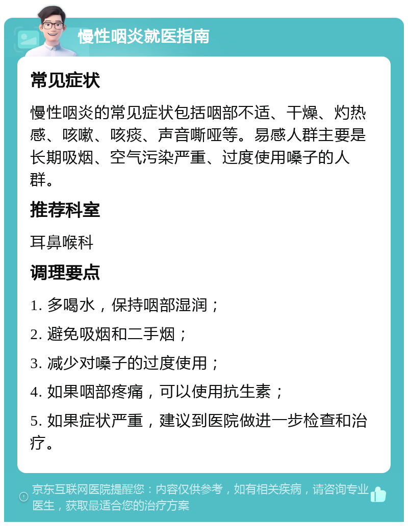 慢性咽炎就医指南 常见症状 慢性咽炎的常见症状包括咽部不适、干燥、灼热感、咳嗽、咳痰、声音嘶哑等。易感人群主要是长期吸烟、空气污染严重、过度使用嗓子的人群。 推荐科室 耳鼻喉科 调理要点 1. 多喝水，保持咽部湿润； 2. 避免吸烟和二手烟； 3. 减少对嗓子的过度使用； 4. 如果咽部疼痛，可以使用抗生素； 5. 如果症状严重，建议到医院做进一步检查和治疗。