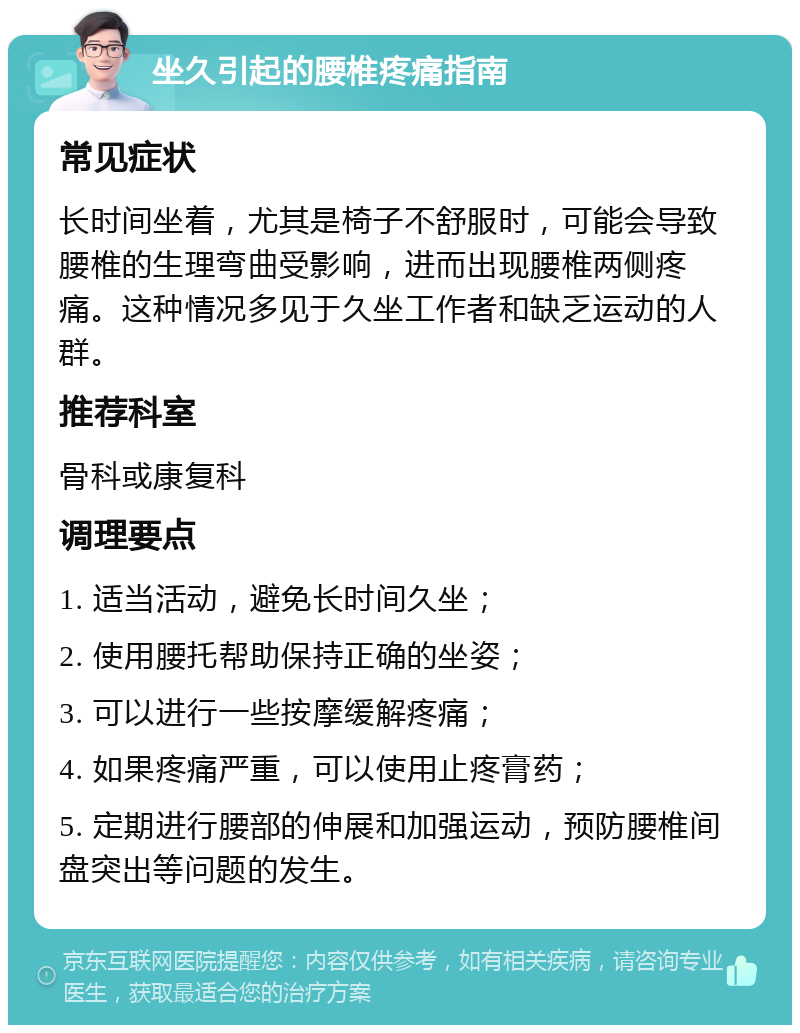 坐久引起的腰椎疼痛指南 常见症状 长时间坐着，尤其是椅子不舒服时，可能会导致腰椎的生理弯曲受影响，进而出现腰椎两侧疼痛。这种情况多见于久坐工作者和缺乏运动的人群。 推荐科室 骨科或康复科 调理要点 1. 适当活动，避免长时间久坐； 2. 使用腰托帮助保持正确的坐姿； 3. 可以进行一些按摩缓解疼痛； 4. 如果疼痛严重，可以使用止疼膏药； 5. 定期进行腰部的伸展和加强运动，预防腰椎间盘突出等问题的发生。