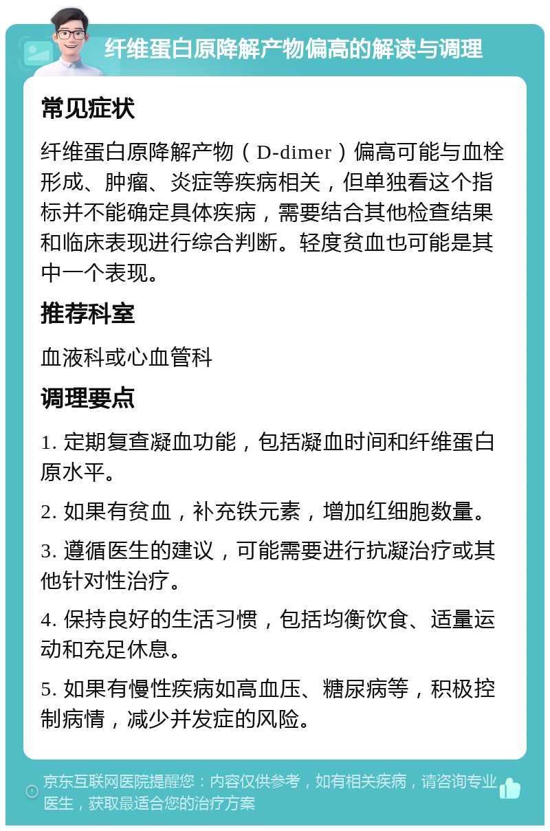 纤维蛋白原降解产物偏高的解读与调理 常见症状 纤维蛋白原降解产物（D-dimer）偏高可能与血栓形成、肿瘤、炎症等疾病相关，但单独看这个指标并不能确定具体疾病，需要结合其他检查结果和临床表现进行综合判断。轻度贫血也可能是其中一个表现。 推荐科室 血液科或心血管科 调理要点 1. 定期复查凝血功能，包括凝血时间和纤维蛋白原水平。 2. 如果有贫血，补充铁元素，增加红细胞数量。 3. 遵循医生的建议，可能需要进行抗凝治疗或其他针对性治疗。 4. 保持良好的生活习惯，包括均衡饮食、适量运动和充足休息。 5. 如果有慢性疾病如高血压、糖尿病等，积极控制病情，减少并发症的风险。